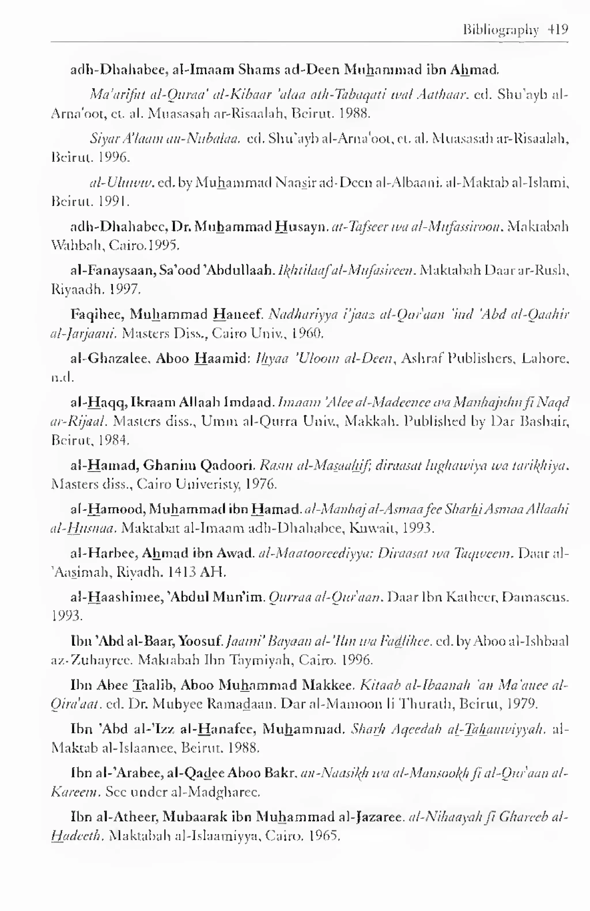 Bibliography 419 
adh-Dhahabee, al-Imaam Shams atl-Deen Muhammad ibn Ahmad. 
Ma'arifat al-Quraa' al-Kibaar 'ulna ath-Tabaqati wal Aathaar. ed. Shu'ayb al- 
Ama'oot, ct. al. Muasasah ar-Risaalah, Beirut. 1 988. 
SiyarA'/aam an-Nubalaa. ed. Shu'ayb al-Arna'oot, et. al. Muasasah ar-Risaalah, 
Beirut. 1996. 
al-U/uww. ed. by Muhammad Naasir ad-Dccn al-Albaani. al-Maktab al-Islami. 
Beirut. 1991. 
adh-Dhahabee, Dr. Muhammad Husayn. at-Tafseer wa al-Mufassiroon. Makmbah 
Wahbah, Cairo. 1995. 
al-Fanaysaan, Sa'ood'AbduUaah. l/(hti/uafa/-MuJasirecn . Maktabah Daarar-Rush, 
Riyaadh. 1997. 
Faqihee, Muhammad Haneef. Nadliariyya i'jauz al-Qur'aan 'ittd 'Abel al-Qaahir 
al-Jarjaani. Masters Diss., Cairo Univ., I960. 
al-Ghazalee, Aboo Haamid: Ihyaa 'Uloom al-Deen, Ashraf Publishers, Lahore, 
n.d. 
al-Haqq, Ikraam Allaah Imdaad. Imaam 'Alec al-Madcenec wa Manhajuhufi' Naqd 
tu-Rijaul. Masters diss., Umm al-Qurra Univ., Makkah. Published by Dar Bashair, 
Beirut, 1984. 
al-Hamad, Ghanim Qadoori. Rasm al-Masaahif; diraasat lughawiya wa tarikhiya. 
Masters diss., Cairo Univeristy, 1976. 
al-Hamood, Muhammad ibn Hamad. al-Manhaj al-Asmaafee Sliar/n Asmaa Allaah 
i 
al-Husnaa. Maktabat al-Imaam adh-Dhahabee, Kuwait, 1993. 
al-Harbee, Ahmad ibn Awad. al-Maatooicediyya: Diraasat wa Taqwean. Daar al- 
Aasimah, Riyadh. 1413 AH. 
al-Haashimee, 'Abdul Mun'im. Onrraa al-Qur'aan. Daar Ibn Katheer, Damascus. 
1993. 
Ibn 'Abd al-Baar, Yoosuf. Jaami' Bayaan al- 'Urn wa Fadlihee. ed. by Aboo al-Ishbaal 
az-Zuhayree. Maktabah Ibn Taymiyah, Cairo. 1996. 
Ibn Abee Taalib, Aboo Muhammad Makkee. Kitaab al-Ibaanah 'an Ma'anee al- 
Oira'aal. ed. Dr. Muhyce Ramadaan. Dar al-Mamoon li Thurath, Beirut, 1979. 
Ibn 'Abd al-'Izz al-Hanafee, Muhammad. Sharh Aqcedah a[-Tahaawiyyah. al- 
Maktab al-Islaamee, Beirut. 1988. 
Ibn al-'Arabee, al-Qadee Aboo Bakr. an-Naasiltfi wa al-Mansoohhfi al-Qur'aan al- 
Kareem. See under al-Madgharee. 
Ibn al-Atheer, Mubaarak ibn Muhammad al-Jazaree. al-Nihaayah ji Ghareeb al- 
Hadccth. Maktabah al-Islaamiyya, Cairo. 1965. 
 