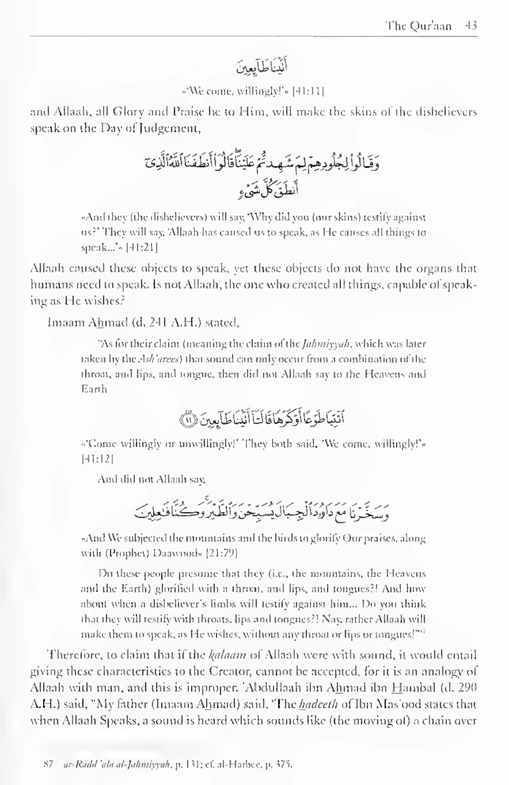 The Quraan 43 
l-J^iWGft 
••'We come, willingly!"- | -4 1 : 1 
1 
J 
and Ailaah, all Glory and Praise he to Him, will make the skins <>! the dishelievers 
••peak on the Day ol Judgement, 
zsjli&i biiiiy UlHc jrj^L 'Sj*sj£ylij 
<?A 
••Ami they (the disbelievers) will say, 'Why did you (our skins) testify against 
us?' They will say. "Ailaah has caused us to speak, as He causes all things to 
speak... 
- 
- |4I:211 
Ailaah caused these objects to speak, yet these objects do not have the organs that 
humans need to speak. Is not Ailaah, the one who created all things, capable ofspeak-ing 
as He wishes? 
Imaam Ahmad (d. 241 A.H.) stated, 
"As tor their claim (meaning the claim ofthejafimiyya/l, which was later 
taken by the. -ls/i'cim:<) that sound can only occur from a combination ol the 
throat, and lips, and tongue, then did not Ailaah say to the Heavens and 
Earth 
«'(*omc willingly or unwillingly! They both said. We come, willingly!'* 
|41:I2| 
And did not Ailaah say, 
-And We subjected the mountains and the birds to glorify Our praises, along 
with (Prophet) Daawood- [21:79] 
Do these people presume that they (i.e., the mountains, the Heavens 
and the Earth) glorified with a throat, ami lips, and tongues:! Ami how 
about when a disbeliever's limbs will testify against him... Do you think 
that they will testify with throats, lips and tongues:! Nay. rather Ailaah will 
make them to speak, as He wishes, without any throat or lips or tongues!"" 
Therefore, to claim that if the folaam of Ailaah were with sound, it would entail 
giving these characteristics to the Creator, cannot be accepted, for it is an analogy ol 
Ailaah with man, and this is improper. "Abdullaah ibn Ahmad ihn Hambal (d. 290 
A.H.) said. "My lather (Imaam Ahmad) said, 'The luulceih ol Ibn Mas'ood states that 
when Ailaah Speaks, a sound is heard which sounds like (the moving of) a chain over 
87 ar-Rddd 'ala al-Jalimiyyah, p. 1 51; cE al-Harbcc, p. 375. 
 