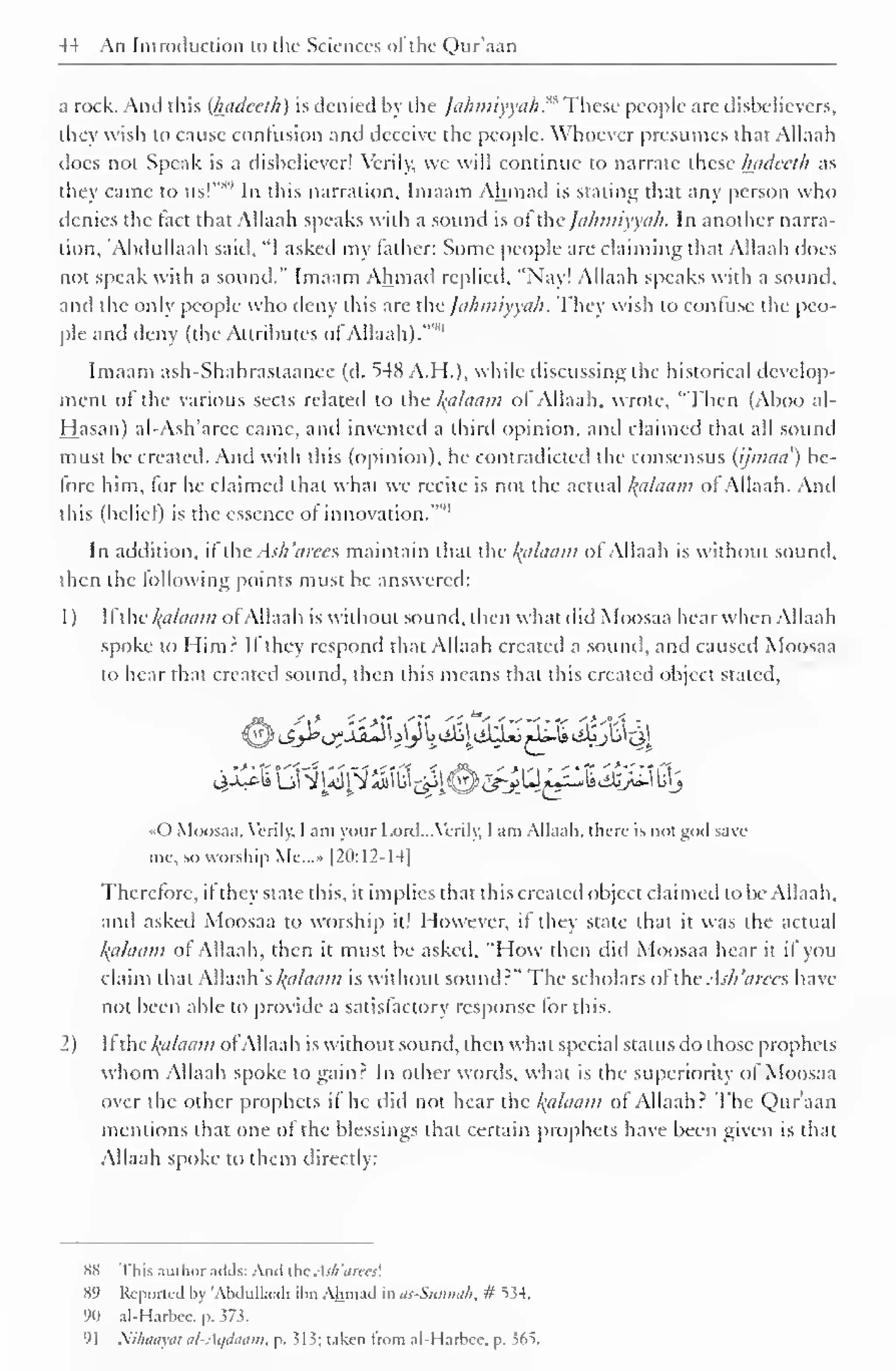 44 An Introduction to the Sciences of the Qur'aan 
a rock. And this (hadceth) is denied by the Jahmiyyah^ These people are disbelievers, 
they wish to cause confusion and deceive the people. Whoever presumes that Allaah 
does not Speak is a disbeliever! Verily, we will continue to narrate these luidccth as 
they came to us!"s'' In this narration. Imaam Ahmad is staling that any person who 
denies the fact that Allaah speaks with a sound is of thejahmiyyah. In another narra-tion, 
'Abdullaah said, "I asked my father: Some people are claiming that Allaah does 
not speak with a sound." Imaam Ahmad replied. "Nay! Allaah speaks with a sound, 
and the only people who deny this are ihc fa/wiiyya/i. They wish to confuse the peo-ple 
and deny (the Attributes of Allaah). 
Imaam ash-Shahrastaanee (d. 548 A.H.), while discussing the historical develop-ment 
of the various sects related to the Indicium of Allaah. wrote, "Then (Aboo al- 
Hasan) al-Ash'arcc came, and invented a third opinion, and claimed that all sound 
must be created. And with this (opinion), he contradicted the consensus (ijmau) be-fore 
him, for he claimed that what we recite is not the actual /(u/umn of Allaah. And 
this (belief) is the essence of innovation.'"" 
In addition, l ihc As/i'tirccs maintain that the Balaam of Allaah is without sound, 
then the following points must be answered: 
1 
) 
II the alaam ofAllaah is without sound, then what did Moosaa hear when Allaah 
spoke to Himr II they respond that Allaah created a sound, and caused Moosaa 
to hear that created sound, then this means that this created object stated, 
«0 Moosaa, Verily, I am your Lord. ..Verily, I am Allaah. there- is not god save 
me, so worship Me...» [20:12-14] 
Therefore, it they state this, it implies that this created object claimed to be Allaah. 
and askeil Moosaa to worship it! However, if they state that it was the actual 
Balaam of Allaah, then it must be asked, "How then did Moosaa hear it if you 
claim that Allaah's Balaam is without sound?" The scholars oftheAsh'arees have 
not been able to provide a satisfactory response for this. 
2) II the fyzlaam ol Allaah is without sound, then what special status do those prophets 
whom Allaah spoke to gain.2 In other words, what is the superiority of Moosaa 
over the other prophets if he did not hear the Balaam of Allaah: The Qur'aan 
mentions that one of the blessings that certain prophets have been given is that 
Allaah spoke to them directly: 
S8 This ,uit hor adds: Ami the. s/i 'drees'. 
89 Reported l>y 'Abdullaah ihn Ahmad in as-Sunnah, # 534. 
90 al-Harbcc. p. 373. 
91 Nihaayat al-Aqdaam, p. ^1 i; taken trom al-Harbce, p. 36S. 
 