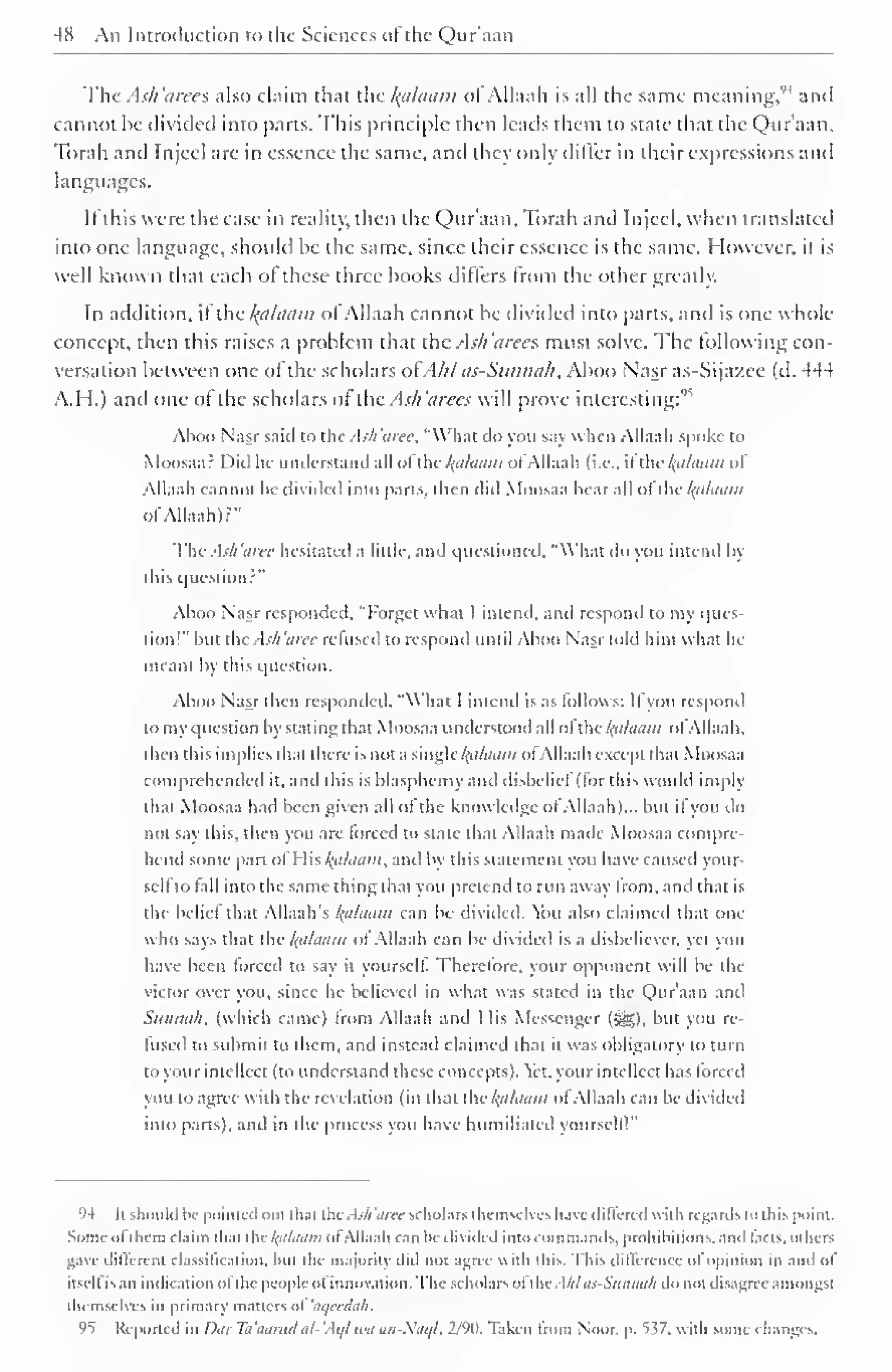 4K An Introduction to the Sciences of the Qur'aan 
The Ash 'aree s also claim that the failaam ol Allaah is all the same meaning," and 
cannot be divided into parts. This principle then leads them to state that the Qur'aan, 
Torah and Injcel are in essence the same, and they only differ in their expressions and 
languages. 
If this were the case in reality, then the Qur'aan, Torah anil Injeel, when translated 
into one language, should be the same, since their essence is the same. However, it is 
well known that each of these three books differs from the other greatly. 
In addition, it the kcilaam ol Allaah cannot he divided into parts, and is one whole 
concept, then this raises a problem that the Ash'area must solve. The following con-versation 
between one of the scholars ofA/tt us-Sitnna/i, Aboo Nasr as-Sija/.ee (d. 444 
A.H.) and one of the scholars of the Ash 'aires v prove interesting:" 
Aboo Nasr said to the Ash 'aire, "What do you say when Allaah spoke to 
Moosaa: Did lie understand all uithe k.alaam ofAllaah (i.e.. il the /(<i/aai)i of 
Allaah cannot be divided into parts, then did Moosaa hear all ol the kfllaam 
of Allaah)?" 
The Ash 'aree hesitated a little, and questioned, "What do you intend by 
this question?" 
Aboo Nasr responded. "Forget what I intend, and respond to my ques-tion!" 
but the Ash 'aree refused to respond until Aboo Nasr told him what he 
meant by this question. 
Aboo Nasr then responded, "What I intend is as follows: Ifyou respond 
tomyquestion by stating that Moosaa understood all ol the h'lhitim ol Allaah. 
then this implies dun there is not a single /{</A/i//;/ ol Allaah except that Moosaa 
comprehended it. and this is blasphemy and disbelief (for this would imply 
dial Moosaa had be< n give n .ill ol the know ledge ol Allaah)... bin n you do 
not say this, then you are forced to state that Allaah made Moosaa compre-hend 
some part ol His halaain, and by this statement you have caused your-self 
to fall into the same thing that you pretend to run away from, and that is 
the belief that Allaah's kalaam can be divided, tbu also claimed that one 
who says that the l{alaum of Allaah can he divided is a disbeliever, yet you 
have been forced to say il yourself. Therefore, your opponent will be the 
victor over you, since he believed in what was stated in the Qur'aan and 
Sunnah, (which came) from Allaah and I lis Messenger (i^g), but you re-fused 
to submit to them, and instead claimed that it was obligatory to turn 
to your intellect (to understand these concepts). ct. your intellect has forced 
you to agree with the revelation (in that the ha/uuin ofAllaah can he divided 
into parts), and in the process you have humiliated yourscll 1 " 
94 [tshould I".- pointed out that thtAsh'aree scholars themselves have differed with regards in this point. 
Some ofthem claim that the l(alaam ofAllaah can be divided into commands, prohibitions, and facts, others 
gave dillerent classification, but the majority did not agree with lliis. This difference of opinion in and of 
itsell is an indication ol the people ol innovation. The scholars ol die .[III as-Sunmill do not disagree amongst 
themselves in primary matters ol 'aqecdah. 
95 Reported in Dur Ta'aarud al-'Aql ten un-Siiql, 2/90. Taken from Noor, p. 537, with some changes. 
 