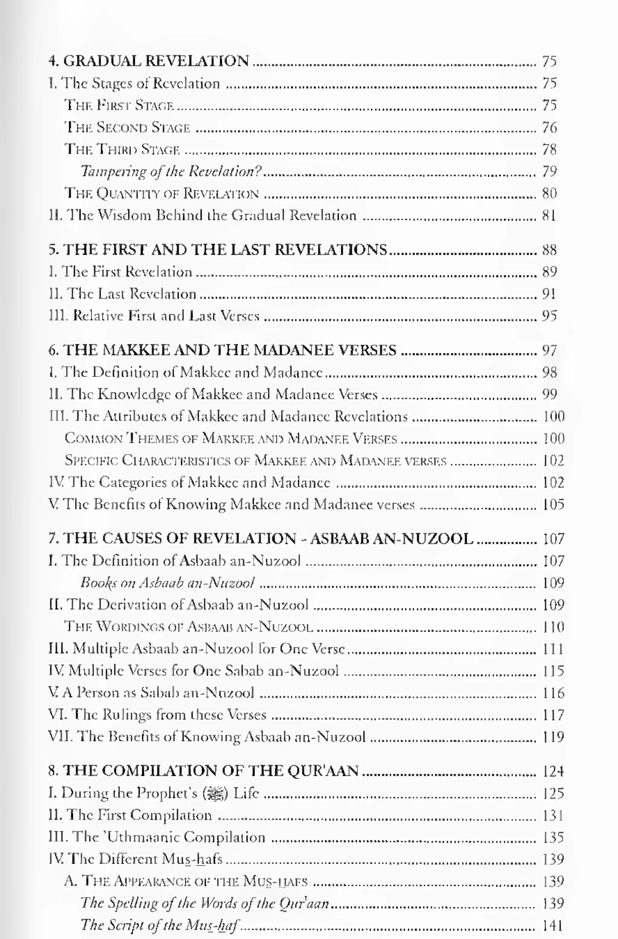 4. GRADUAL REVELATION 75 
I. The Stages of Revelation 75 
The First Stage 75 
The Second Stage 76 
The Third Stage 78 
Tampering ofthe Revelation? 79 
The Quantity or Revelation 80 
II. The Wisdom Behind the Gradual Revelation 81 
5. THE FIRST AND THE LAST REVELATIONS 88 
I. The First Revelation 89 
II. The Last Revelation 91 
III. Relative First and Last Verses 95 
6. THE MAKKEE AND THE MADANEE VERSES 97 
I. The Definition of Makkee and Madance 98 
II. The Knowledge of Makkee and Madanee Verses 99 
III. The Attributes of Makkee anil Madanee Revelations 100 
Common Themes of Makki.i: and Madanee Verses 100 
Specific Characteristics of Makkee and Madanee verses 1 02 
IV The Categories of Makkee and Madanee 102 
V The Benefits ol Knowing Makkee and Madanee verses 105 
7. THE CAUSES OF REVELATION - ASBAAB AN-NUZOOL 107 
I. The Definition of Asbaab an-Nuzool 107 
Bool{s on Asbaab an-Nuzool 109 
II. The Derivation ofAsbaab an-Nuzool 109 
The Wordings of Asbaab an-Nuzool 110 
III. Multiple Asbaab an-Nuzool for One Verse 1 1 
1 
IV Multiple Verses for One Sabab an-Nuzool 1 1 
5 
V A Person as Sabab an-Nuzool 1 1 
6 
VI. The Rulings from these Verses 1 17 
VII. The Benefits ol Knowing Asbaab an-Nuzool 119 
8. THE COMPILATION OF THE QUR'AAN 1 24 
I. During the Prophet's (3H) Life 125 
II. The First Compilation 131 
III. The 'Uthmaanic Compilation 135 
IV The Different Mus-hafs 139 
A. The Appearance of the Mus-hafs 139 
The Spelling ofthe Words ofthe Our'aan 139 
The Script ofthe Mus_-haf. 141 
 