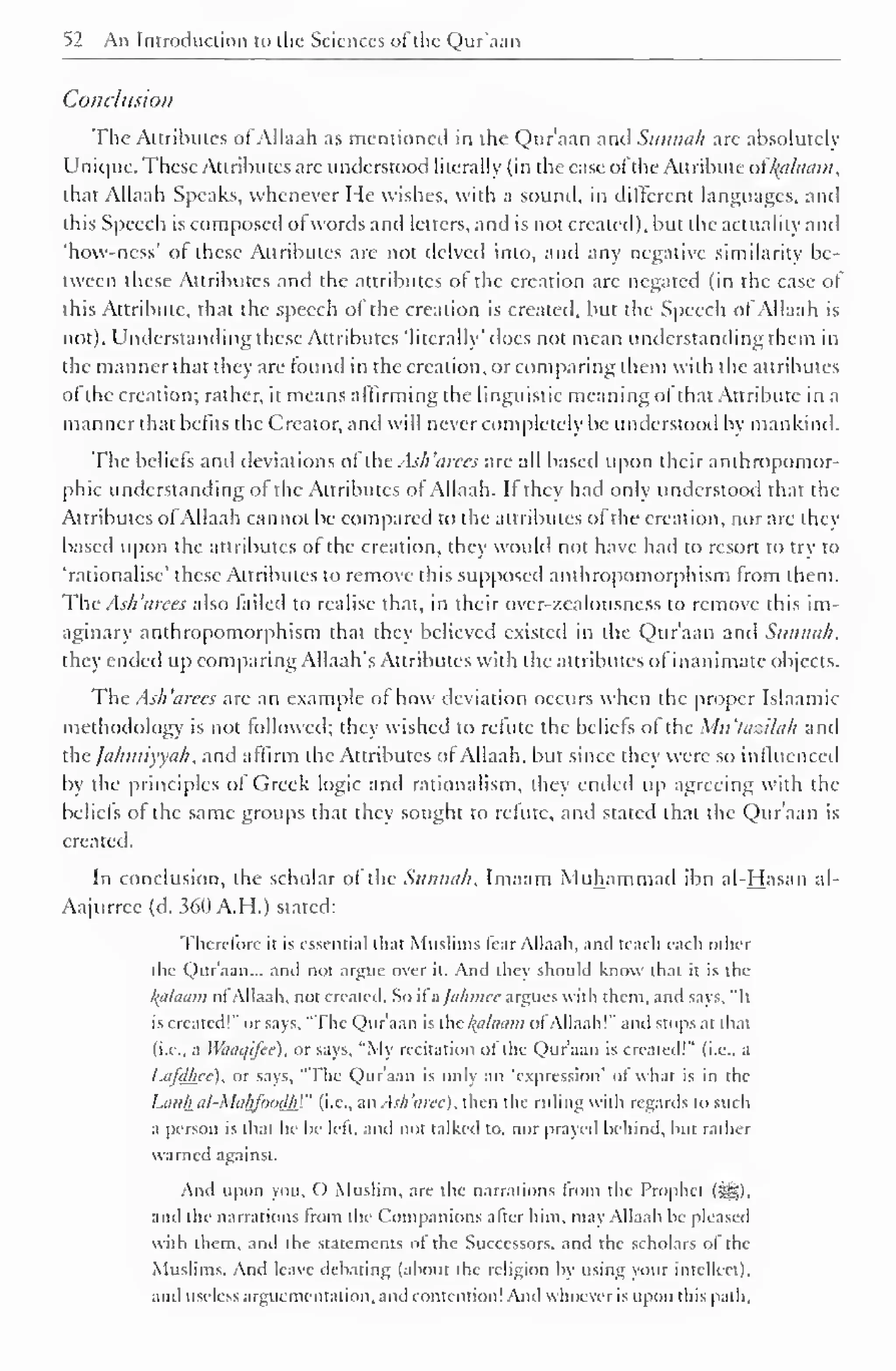 52 An Introduction to the Sciences of the Qur'aan 
Conclusion 
The Attributes of Allaah as mentioned in the Qur'aan and Sunnah arc absolutely 
Unique. These Attributes are understood literally (in the case ofthe Attribute of Balaam, 
that Allaah Speaks, whenever He wishes, with a sound, in different languages, anil 
this Speech is composed of words and letters, and is not created), but the actuality and 
'how-ncss' of these Attributes are not delved into, and any negative similarity be-tween 
these Attributes and the attributes of the creation arc negated (in the case of 
this Attribute, that the speech ot the creation is created, but the Speech of Allaah is 
not). Understanding these Attributes 'literally' does not mean understanding them in 
the manner that they are found in the creation, or comparing them with the attributes 
of the creation; rather, it means affirming the linguistic meaning ofthat Attribute in a 
manner that befits the Creator, anil will never completely be understood by mankind. 
The beliefs anil deviations of the Ash 'arees are all based upon their anthropomor-phic 
understanding of the Attributes of Allaah. If they had only understood that the 
Attributes ofAllaah cannot be compared to the attributes of the creation, nor are they 
based upon the attributes of the creation, they would not have had to resort to try to 
'rationalise' these Attributes to remove this supposed anthropomorphism from them. 
The Ash 'arees also failed to realise that, in their over-zcalousness to remove this im-aginary 
anthropomorphism that they believed existed in the Qur'aan and Sunnah, 
they ended up comparing Allaah's Attributes with the attributes of inanimate objects. 
The Ash 'arees are an example of how deviation occurs when the proper Islaamic 
methodology is not followed; they wished to refute the beliefs of the Mu'tazilah anil 
the Jahiniyyah, and affirm the Attributes ot Allaah, but since they were so influenced 
by the principles of Greek logic and rationalism, they ended up agreeing with the 
beliefs of the same groups that they sought to refute, and stated that the Qur'aan is 
created. 
In conclusion, the scholar of the Sunnah, Imaam Muhammad ibn al-Hasan al- 
Aajurree (d. 360 A.H.) stated: 
Therefore it is essential that Muslim;, liar Allaah. anil teach each other 
the Qur'aan... anil not argue over it. And they should know that it is the 
/(ti/uiwi ol Allaah. not created. So it a /u/mice argues with them, and says, "It 
is created!" or says, "The Qur'aan is the Balaam of Allaah!" anil stops at that 
(i.e., a Waaqifee), or says, "My recitation ol the Qur'aan is created!" (i.e.. a 
Im/Mcc), or says, "The Quraan is only an 'expression' ot what is in the 
Lank al-MakfoodhV (i.e., an Ash'aree), then the ruling with regards to such 
a person is that he he left, and not talked to, nor prayed behind, hut rather 
warned against. 
And upon you, () Muslim, are the narrations from the Prophet (:gg). 
and the narrations from the Companions alter him, may Allaah he pleased 
with them, and the statements ot the Successors, and the scholars ol the 
Muslims. And leave debating (about the religion by using your intellect), 
and useless argumentation, and contention! And whoever is upon this path. 
 