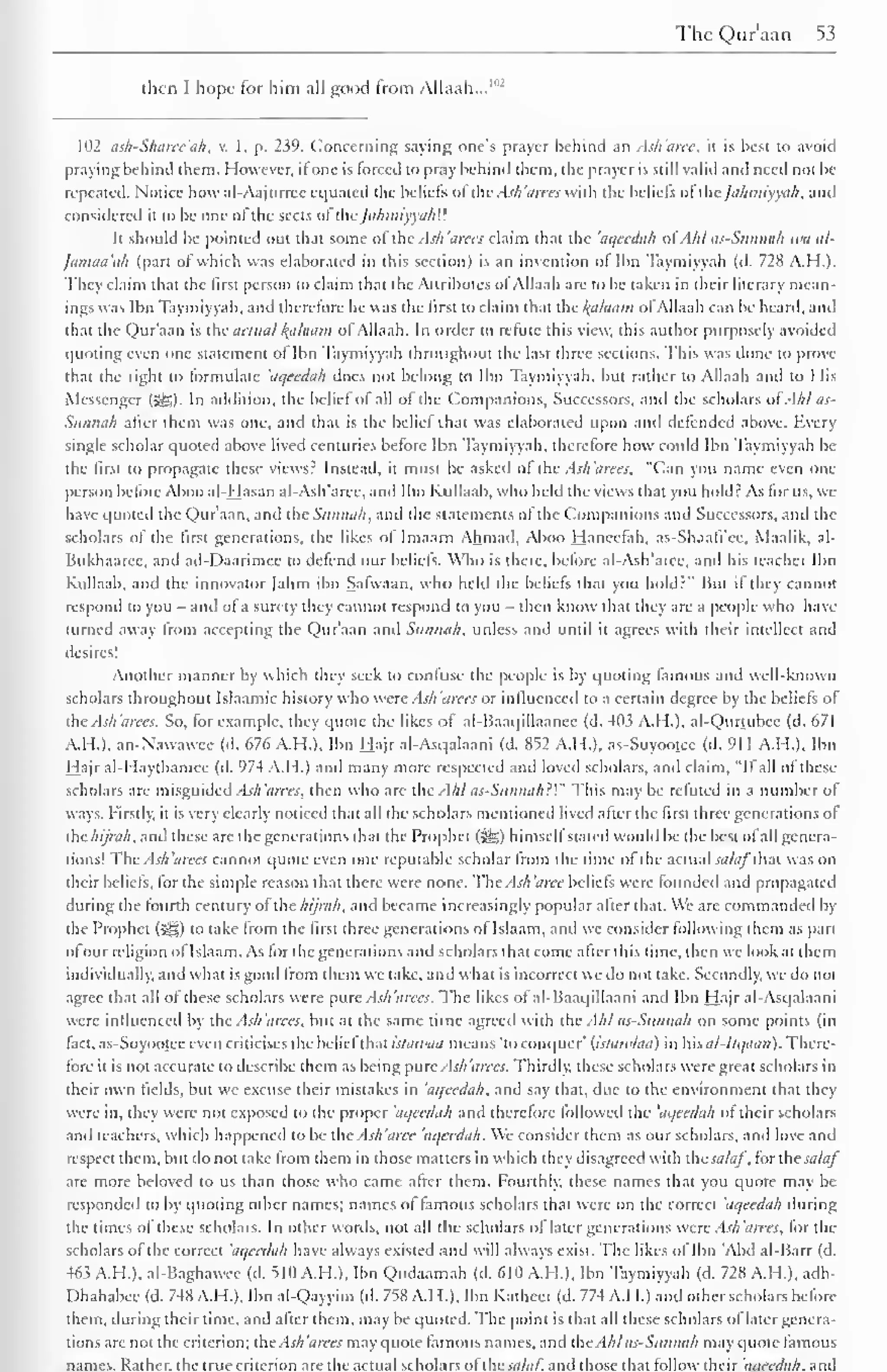 ThcQuraan 53 
then I hope lor him all good from Allaah...' 1 
102 ash-Sharcc'ah. v. 1, p. 259. Concerning saying one's prayer behind an Ash'arec, it is best to avoid 
praying behind them. However, it one is lorced to pray behind them, the prayer is still valid anil need not be 
repeated. Notice how al-Aajurrec equated the beliefs of the Ash'arees with the beliefs of the /ahmiyya/i, ami 
considered it to be one of the sects of ihe /ahmlyya/i'.'. 
It should be pointed out thai some of the Ash'arees claim that the aqcedah ofAMas-Sunnah wa al- 
Jamaa'ah (part of which was elaborated in this section) is an invention of Ibn Taymiyyah (d. 728 A.H.). 
They claim that the first person to claim that the Attributes ol Allaah are to be taken in their literary mean-ings 
was lbn Taymiyyah, anil therefore he was the lirst to claim that the l(alaam of Allaah can be heard, and 
that the Qur'aan is the actual Ifahuim ol Allaah. In order to refute this view, this author purposely avoided 
quoting even one statement ol Ibn Taymiyyah throughout the last three sections. This was done to prove-that 
the right lo formulate 'aqeedah docs not belong to Ibn Taymiyyah, but rather to Allaah and to His 
Messenger ISS). In addition, the belief of all of the Companions, Successors, and the scholars ofAil as- 
Sunnah after them was one, and that is the belief that was elaborated upon and defended above. Every 
single scholar quoted above lived centuries before Ibn Taymiyyah, therefore how could Ibn Taymiyyah be 
the first to propagate these views? Instead, it must be asked ol the Ash'arees, "Can you name even one 
person before Aboo al-Hasan al-Ash'aree, anil Ibn Kullaab. who held the views that you hold? As for us, we 
have quoted the Qur'aan, and the Sunnah, and the statements of the Companions and Successors, and the 
scholars ol the first generations, the likes ol Imaani Ahmad, Aboo Hanecfah, as-Shaali'ce, Maalik, al- 
Bukhaaree, and ad-Daarimee to defend our beliefs. Who is there, before al-Ash'aree, and his teacher Ibn 
Kullaab. and the innovator Jahm ibn Sarwaan, who held the beliefs that you hold?" Hut il they cannot 
respond to you - and of a surety they cannot respond to you then know that they are a people who have 
turned away from accepting the Qur'aan and Sunnah, unless and until it agrees with their intellect and 
desires! 
Another manner by which they seek to confuse the people is by quoting famous and well-known 
scholars throughout Islaamic history who were Ash'arees or influenced to a certain degree by the beliefs of 
the Ash arees. So. for example, they quote the likes of al-Baaqillaancc (d, 4(13 A.M.). al-Qurtubee (d. 671 
A.H.). an-Nawawcc (d. 676 A.H.). Ibn Hajr al-Asqalaani (d. 852 A.M.). as-Suyootcc (d. 91 1 A.H.). Ibn 
Hajr al-Haythamee (d. 974 A.H.) and many more respected and loved scholars, and claim, "If all of these 
scholars are misguided Ash'arces. then who are the Ahl as-Sunnah}'" This may be refuted in a number of 
ways. Firstly, it is very clearly noticed that all the scholars mentioned lived after the first three generations of 
thehijrah, and these are the generations (hat the Prophet (5^,) himsell stated would he the best ol all genera-tions! 
The Ash'arees cannot quote even one reputable scholar from the time of the actual salaftr.t was on 
their beliefs, for the simple reason that there were none. The Ash 'aree beliefs were founded and propagated 
during the fourth century of the hijrah, and became increasingly popular after that. We arc commanded by 
the Prophet (3SS) to take from the first three generations of Islaam, and we consider following them as pari 
of our religion of Islaam. As lor the generations and scholars that come alter this lime, then we look at them 
individually, and what is good Iron) them we lake, and what is incorrect we do not take. Secondly, we do not 
agree that all ol these scholars were pure Ash'arees. The likes of al-Baaqillaani and Ibn Hajr al-Asqalaani 
were influenced by the Ash'arees. but at the same time agreed with the Ahl as-Sunnah on some points (in 
fact, as-Suyootcc even criticises the belief that islawaa means 'to conquer' {islawlaa) in his al-llqaan). There-fore 
it is not accurate to describe them as being pure Ash'arces. Thirdly, these scholars were great scholars in 
their own fields, but we excuse their mistakes in 'ai/eedah, and say that, due to the environment that they 
were in, they were not exposed to the proper 'aqeedah and therefore followed the 'aqeedah ol their scholars 
anil teachers, which happened to be the Ash'arec 'aqcedah. Wc consider them as our scholars, and love and 
respect them, but do not take from them in those matters in which they disagreed with thesalaf , for thesalaf 
are more beloved to us than those who came after them. Fourthly, these names that you quote may be 
responded to by quoting other names; names ol famous scholars that were on the correct 'aqeedah during 
the limes of these scholars. In other words, not all the scholars of later generations were Ash'arces, for the 
scholars of the correct 'aqcedah have always existed and will always exist. The likes ol Ibn 'Abd al-Barr (d. 
463 A.M.). al-Baghawee (d. 510 A.H.), Ibn Qudaamah (d. 610 A.H.), Ibn Taymiyyah (d. 728 A.H.), adh- 
Dhahahee (d. 748 A.H.), Ibn al-Qayyim (d. 758 A.H.), Ibn Kathccr (d. 774 A.H.) and other scholars before 
them, during their time, and after them, may be quoted. The point is that all these scholars of later genera-tions 
are not the criterion; the Ash'arces may quote famous names, and the Ahl as-Sunnah may quote famous 
names. Rather, the true criterion are the actual scholars ol tin sa/al, and those that lollow their aucedah. and 
 