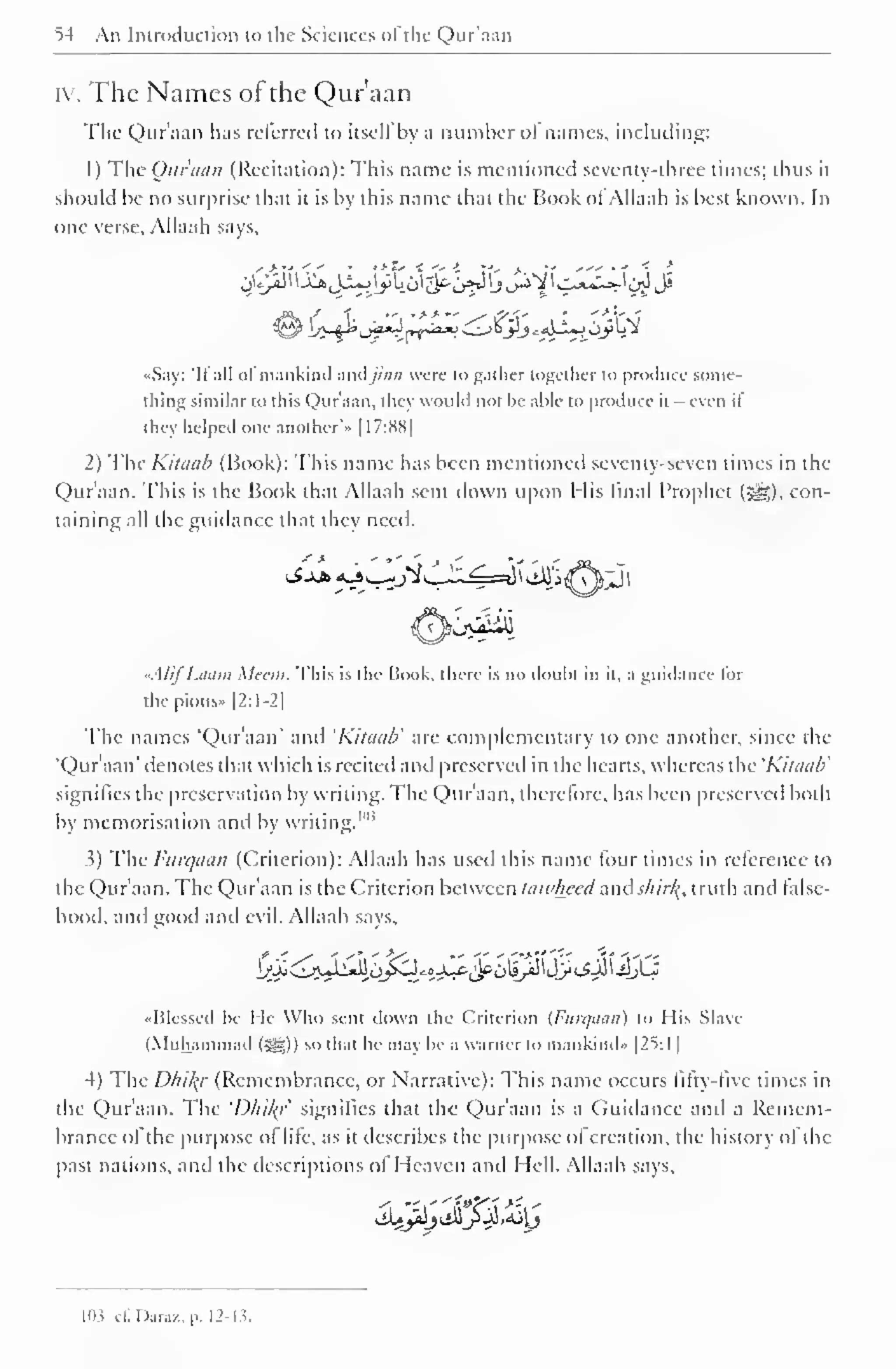 54 An Introduction to the Sciences <>l the Qur'aan 
iv. The Names of the Qur'aan 
1 
The Qur'aan lias referred to itsell by a number oi names, including: 
1 
) 
The Qur'aan (Recitation): This name is mentioned seventy-three times; thus it 
should be no surprise that it is by this name that the Book ol Allaah is best known. In 
one verse, Allaah says, 
«Say: "II all ol mankind andjinn were to gather together to produce some-thing 
similar to this Qur'aan, they would not be able to produce it - even if 
they helped one another'" 1 17:S8| 
2) The Kilcuib (Book): This name has been mentioned seventy-seven times in the 
Qur'aan. This is the Book that Allaah sent down upon His linal Prophet (5|g), con-taining 
all the guidance that they need. 
"A Iif Laam Mean. This is die Book, there is no doubt in it, a guidance lor 
the pious- |2:I-2| 
The names "Qur'aan' and 'Kitauli are complementary to one another, since the 
'Qur'aan' denotes that which is recited ami preserved in the hearts, whereas the 'Kiliiub' 
signifies the preservation by writing. The Qur'aan, therefore, has been preserved both 
by memorisation and by writing."" 
3) The Furqaan (Criterion): Allaah has used this name four times in relerencc to 
the Qur'aan. The Qur'aan is the Criterion between taivheed and jt/j ///<•, truth and false-hood, 
and good and evil. Allaah says. 
«I51esscd be He Who seni down the Criterion {Furqaan) to I lis Slave 
(Muhammad (=^)) so that he may be a Warner lo mankind" |2S:1 
4) The Dhil{r (Remembrance, or Narrative): This name occurs titty- live times in 
the Qur'aan. The 'Dhil{r signifies that the Qur'aan is a Guidance and a Remem-brance 
ol the purpose ot lite, as it describes the purpose ol creation, the history of the 
past nations, and the descriptions of Heaven and Hell. Allaah says. 
^ii^ljOiS^JS.AilJ 
103 Gf.Daraz,p. 12-13. 
 