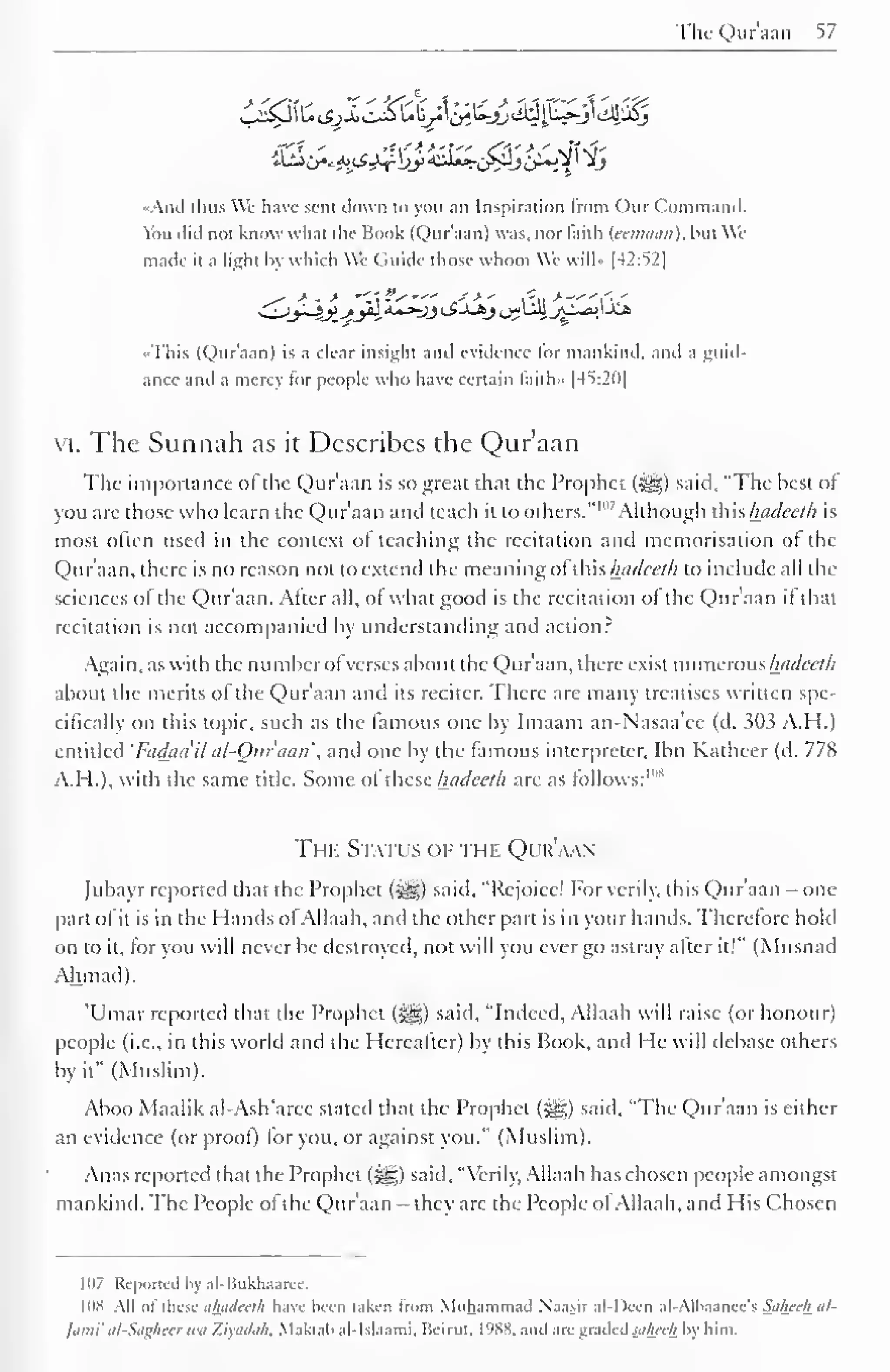 The Quraan 57 
•And thus We have sent down to you an Inspiration from ( )tir ( Command. 
You did not know what the Book (Qur'aan) was. nor faith (eetnaan), but We 
made it a light by which We (itiide those whom We will" [42:52] 
^*" •* - * ''"fs"' .-'-*' I'll * —"i',' 
•This (Qur'aan) is a clear insight and evidence for mankind, and a guid-ance 
and a mercy tor people who have certain laith- 1-45:2111 
vi. The Sunnah as it Describes the Qur'aan 
The importance ol the Qur'aan is so great that the Prophet (^) said, "The best of 
you are those who learn the Qur'aan ami teach it to others." 1 "7 Although this hadeeth is 
most often used in the context ol teaching the recitation and memorisation ol the 
Qur'aan, there is no reason not to extend the meaning ol this hadeeth to include all the 
sciences ol the Qur'aan. Alter all, of what good is the recitation ol the Qur'aan it that 
recitation is not accompanied by understanding and action? 
Again, as with the number of verses about the Qur'aan, there exist numerous hadeeth 
about the merits ol the Qur'aan and its reciter. There are many treatises written spe-cifically 
on this topic, such as the famous one by Imaam an-Nasaa'ee (d. 3113 A.H.) 
entitled 'Fadaa'il al-Om'aan', and one by the famous interpreter, Ibn Katheer (d. 778 
A.H.), with the same title. Some of these hadeeth are as follows:'"8 
The Status of the Qur'aan 
Jubayr reported that the Prophet (i^g) said, "Rejoice! For verily, this Qur'aan - one 
part of it is in the Hands of Allaah, and the other part is in your hands. Therefore hold 
on to it, for you will never be destroyed, not will you ever go astray alter it!" (Musnad 
Ahmad). 
'Umar reported that the Prophet (<yg) said, "Indeed, Allaah will raise (or honour) 
people (i.e., in this world and the Hereafter) by this Book, anil He will debase others 
by it" (Muslim). 
Aboo Maalik al-Ash'aree stated that the Prophet ($^,) said, "The Qur'aan is either 
an evidence (or proof) lor you, or against you." (Muslim). 
Anas reported that the Prophet (3g) said, "Verily, Allaah has chosen people amongst 
mankind. The People ol the Qur'aan — they are the People ol Allaah, and His Chosen 
107 Reported In al-ISukliaaree. 
IDS All of these ahadeelh have been taken from Muhammad Naasir al-I)cen al-Albaanee's Sahech al- 
]ami' at-Sagheer u>a Ziyadah, Maktab al-Islaami, Iieirut. l'»S8. and aregraded.<</Aee/r by him. 
 