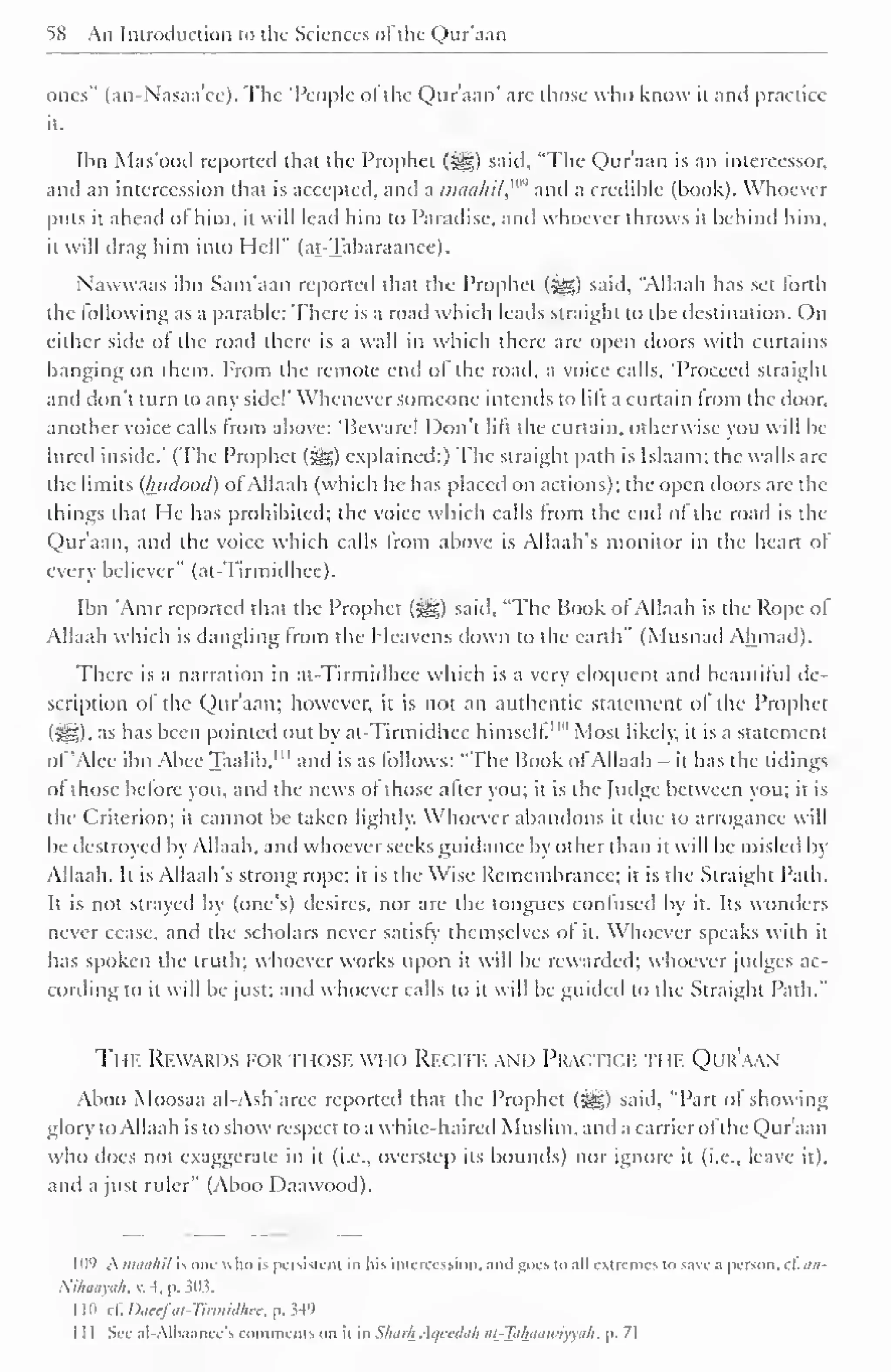 58 An Introduction to the Sciences of the Qur'aan 
ones" (an-X'asaa'cc). The "People ol the Qur'aan' are those who know it and practice 
it. 
Ibn Mas'ood reported that the Prophet (^) said, "The Qur'aan is an intercessor, 
and an intercession that is accepted, and a nuiti/ii/,"" and a credible (book). Whoever 
puts it ahead of him. it will lead him to Paradise, and whoever throws it behind him, 
it will drag him into Hell" (at-Tabaraanee). 
Nawwaas ibn Sam'aan reporteil that the Prophet (^) said, "Allaah has set forth 
the following as a parable: There is a road which leads straight to the destination. On 
either side of the road there is a wall in which there are open doors with curtains 
hanging on them. From the remote end of the road, a voice calls, "Proceed straight 
and don't turn to any side!' Whenever someone intends to lift a curtain from the door, 
another voice calls from above: "Beware! Don't lift the curtain, otherwise you will be-lli 
red inside.' (The Prophet (j^g) explained:) The straight path is Islaam: the walls arc 
the limits (luidood) ofAllaah (which he has placed on actions); the open doors are the 
things that He has prohibited: the voice which calls from the end of the road is the 
Qur'aan, and the voice which calls from above is Allaah's monitor in the heart of 
every believer" (at-Tirmidhee). 
Ibn 'Amr reported that the Prophet (5^g) said. "The Hook of Allaah is the Rope ol 
Allaah which is dangling from the Heavens down to the earth" (Musnad Ahmad). 
There is a narration in at-Tirmidhee which is a very eloquent and beautiful de-scription 
of the Qur'aan; however, it is not an authentic statement of the Prophet 
(:Sfj). as has been pointed out by at-Tirmidhee himself"" Most likely, it is a statement 
ol "Alee ibn Alice Taalib, 1 " and is as follows: "The Book of Allaah - it has the tidings 
of those before you, and the news of those after you; it is the Judge between you; it is 
the Criterion; it cannot be taken lightly. Whoever abandons it due to arrogance will 
be destroyed by Allaah, and whoever seeks guidance by other than it will be misled by 
Allaah. It is Allaah's strong rope; it is the Wise Remembrance; it is the Straight Path. 
It is not strayed by (one's) desires, nor are the tongues confused by it. Its wonders 
never cease, and the scholars never satisfy' themselves of it. Whoever speaks with it 
has spoken the truth; whoever works upon it will be rewarded; whoever judges ac-cording 
to it will be just; and whoever calls to it will be guided to the Straight Path." 
Ti ik Rewards for those who Recitk and Practick ti ii. Qi k'aan 
Aboo Moosaa al-Ash'aree reported that the Prophet (Sg§) said, "Part of showing 
glory to Allaah is to show respect to a white-haired Muslim, and a carrier ofthe Qur'aan 
who does not exaggerate in it (i.e., overstep its bounds) nor ignore it (i.e., leave it), 
and a just ruler" (Aboo Daawood). 
109 kmaahil is one who is persistent in his intercession, and goes to all extremes to save a person, d. an- 
Nihaayah, . 4, p. 303. 
11" . i. Daeefat-Ttrmidhee, p. 349 
1 1 1 See al-Albaanee's comments on it in Slmrh .-U/cediili <ii-~]}ilhuiu>iyyah. p. 71 
 