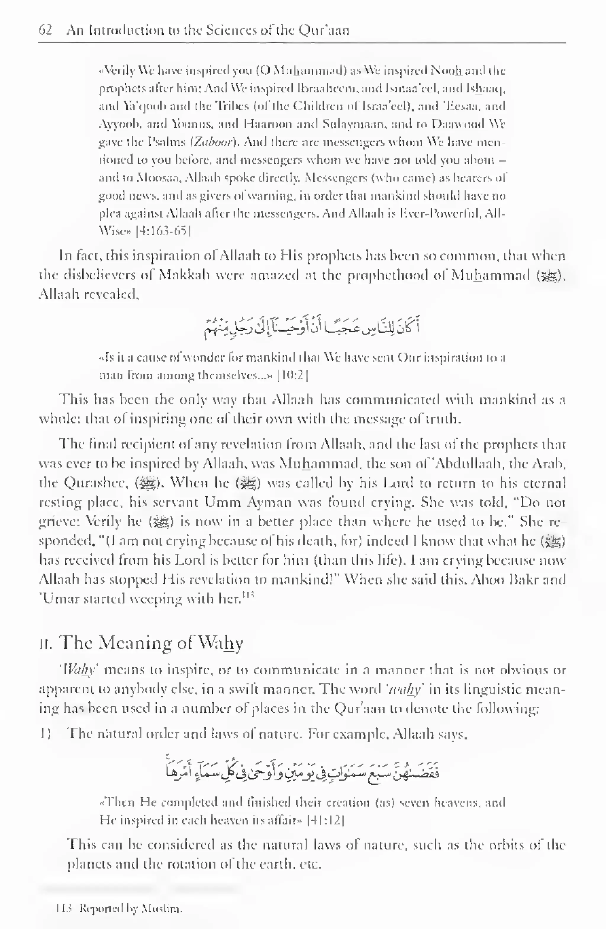 62 An Introduction to the Sciences ofthc Qur'aan 
••Verily We liave inspired you (() Muhammad) as We inspired Nooh and the 
prophets alter him; And We inspired Ibraahccm. and Isinaa'eel. and Ishaaq. 
and Va'qoob and the Tribes (ofthe Children oflsraa'eel), and 'Eesaa, and 
Ayyoob, .tnd Yoonus, and Haaroon and Sulaymaan, and to Daawood Wi 
gave the Psalms (Ztiboor). And there are messengers whom We have men-tioned 
to you before, and messengers whom we have not told you about - 
ami to Moosaa. Allaah spoke directly. Messengers (who came) .is hearers ol 
good news, ami as givers ofwarning, in order that mankind should have no 
plea against Allaah after the messengers. And Allaah is Kvcr-I'owcrlul, All- 
Wise» [4:163-65] 
In tact, this inspiration ol Allaah to His prophets has been so common, that when 
the disbelievers of Makkah were amazed at the prophethood of Muhammad ($^), 
Allaah revealed. 
-*^A»-j vJU^_->-y j' U^c-^UJJ o& i 
••Is it a cause ol wonder lor mankind that We have sent Our inspiration to a 
man from among themselves...'. [10:2] 
This has been the only way that Allaah has communicated with mankind .is a 
whole: that ol inspiring one ol their own with the message ol truth. 
The final recipient ol any revelation from Allaah, anil the last ol the prophets that 
was ever to be inspired by Allaah. was Muhammad, the sou ol 'AbduUaah, the Arab, 
the Qurashee, (j^). When he ($g) was called by his Lord to return to his eternal 
resting place, his servant Umm Ayman was found crying. She was told, "Do not 
grieve; Verily he (g?,) is now in a better place than where he used to be." She re-sponded, 
"(I am not crying because of his death, for) indeed I know that what he (£g;) 
has received from his Lord is better for him (than ibis life). I am crying because now 
Allaah has stopped I lis revelation to mankind!" When she said this. Aboo Bakr and 
Umar started weeping with M> 
hcr. 
II. The Meaning ofWahy 
'Wahy' means to inspire, or to communicate in a manner that is not obvious or 
apparent to anybody else, in a swilt manner. The word 'wti/iy' in its linguistic mean-ing 
has been used in a number of places in the Qur'aan to denote the following: 
1) The natural order and laws of nature. For example. Allaah says. 
••Then He completed and finished their creation (as) seven heavens, and 
I te inspired in each heaven its affair* |4I:I2) 
This can be considered as the natural laws ol nature, such as the orbits of the 
planets anil the rotation ol the earth, etc. 
1 1 
s Reported by Mi 
 