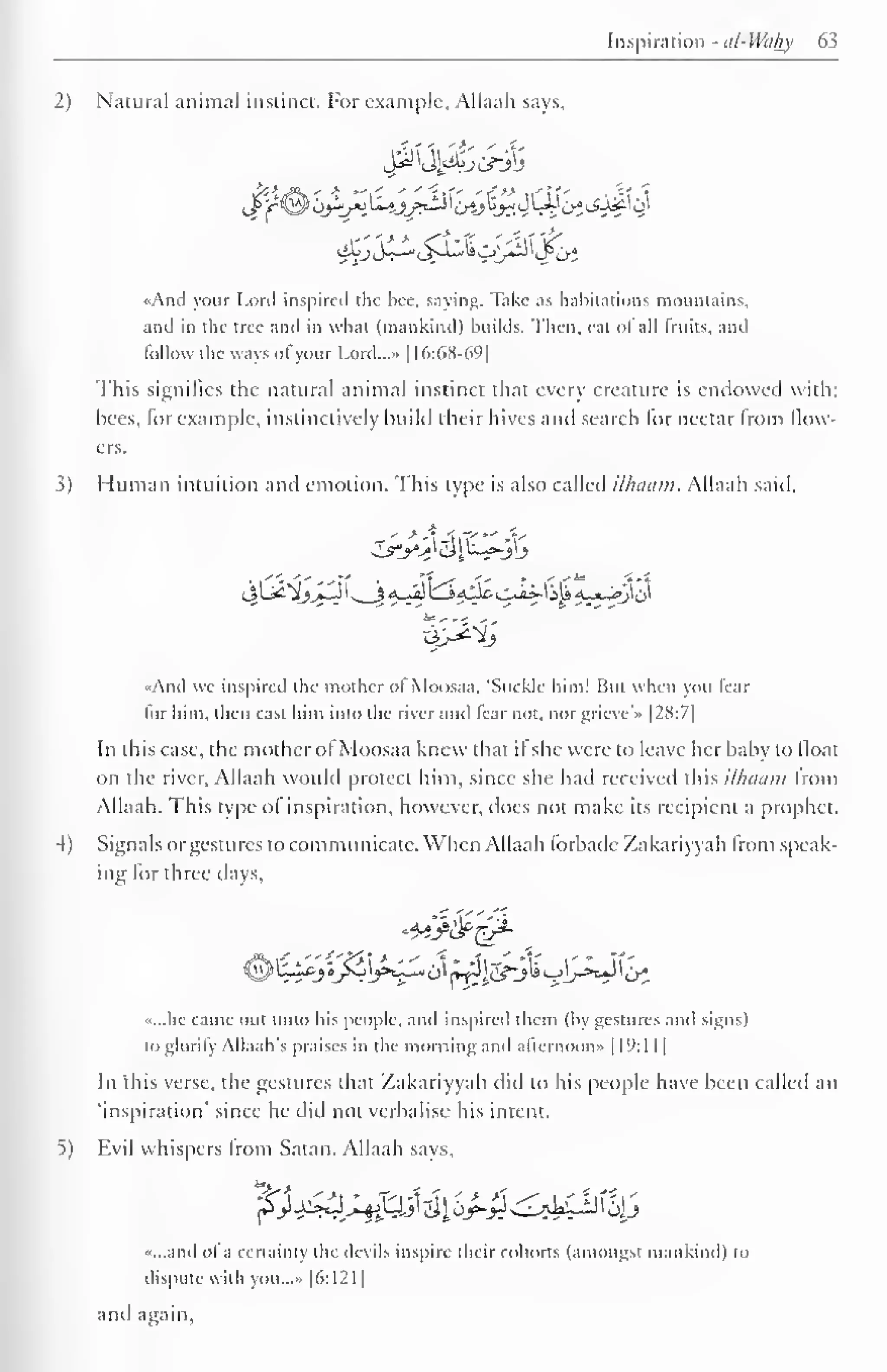 Inspiration - al-Wahy 63 
1 
2) Natural animal instinct. For example, Allaah says. 
«And your Lord inspired the bee. saying, Take as habitations mountains, 
and in the tree and in what (mankind) builds. Then, eat of all fruits, and 
follow the ways of your Lord...- 1 16:68-69] 
This signifies the natural animal instinct that every creature is endowed with; 
hees, for example, instinctively build their hives and search for nectar from flow-ers. 
3) Human intuition and emotion. This type is also called ilhaam. Allaah said. 
And we inspired the mother of Moosaa. "Suckle him! But when you fear 
for him. then cast him into the river and fear not. nor grieve'* |28:7| 
In this case, the mother of Moosaa knew that if she were to leave her baby to float 
on the river, Allaah would protect him, since she had received this ilhaam from 
Allaah. This type of inspiration, however, docs not make its recipient a prophet. 
4) Signals or gestures to communicate. When Allaah forbade Zakariyyah from speak-ing 
for three days. 
i^yo^^^>z^o[ n^lf^j^^j-^)^o^ 
•<...he came out unto his people, and inspired them (by gestures and signs) 
to glorify Allaah's praises in the morning and afternoon* 19: 1 
1 1 
1 
In "this verse, the gestures that Zakariyyah did to his people have been called an 
'inspiration' since he did not verbalise his intent. 
Evil whispers from Satan. Allaah says, 
«...and of a certainty die devils inspire their cohorts (amongsl mankind) CO 
dispute with you...» |6:121 
and again. 
 