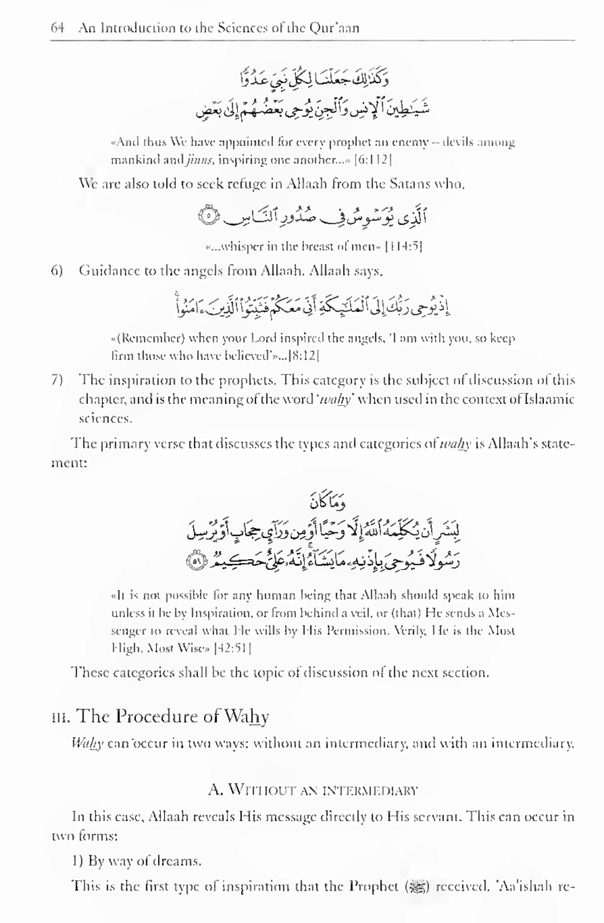 64 An Introduction to the Sciences of the Qur'aan 
1 
«And thus Wc have appointed for every prophet an enemy - devils among 
mankind andjinns, inspiring one another....- [6:1 12 
We are also told to seek refuge in Allaah from the Satans who, 
••...whisper in the breast ofmen- [ 1 14:5] 
6) Guidance to the angels Irom Allaah. Allaah says, 
••(Rememher) when your Lord inspired the angels. 'I am with you, so keep 
firm those who have believed*i»...[8:12] 
7) The inspiration to the prophets. This category is the subject ofdiscussion of this 
chapter, and is the meaning ol the word 'wuliy' when used in the context ol Islaamic 
sciences. 
The primary verse that discusses the types and categories ol nuihy is Allaah's state-ment: 
•'-*-'*• 
E 
' - " 
t '- 
»It is not possible lor any human being thai Allaah should speak to him 
unless ii be by Inspiration, or from behind a veil, or (that) He sends a Mes-senger 
to reveal what He wills by His Permission. Verily. He is the Most 
High, Most Wise- [42:51] 
These categories shall be the topic of discussion ol the next section. 
III. The Procedure ofWahy 
Wahy can'occur in two ways: without an intermediary, ami with an intermediary. 
A. Will IOL'T AN INTF.KMFJMARY 
In this case. Allaah reveals His message directly to His servant. This can occur in 
two forms: 
I ) By way of dreams. 
This is the first type of inspiration that the Prophet ($g) received. "Aa'ishah re- 
 