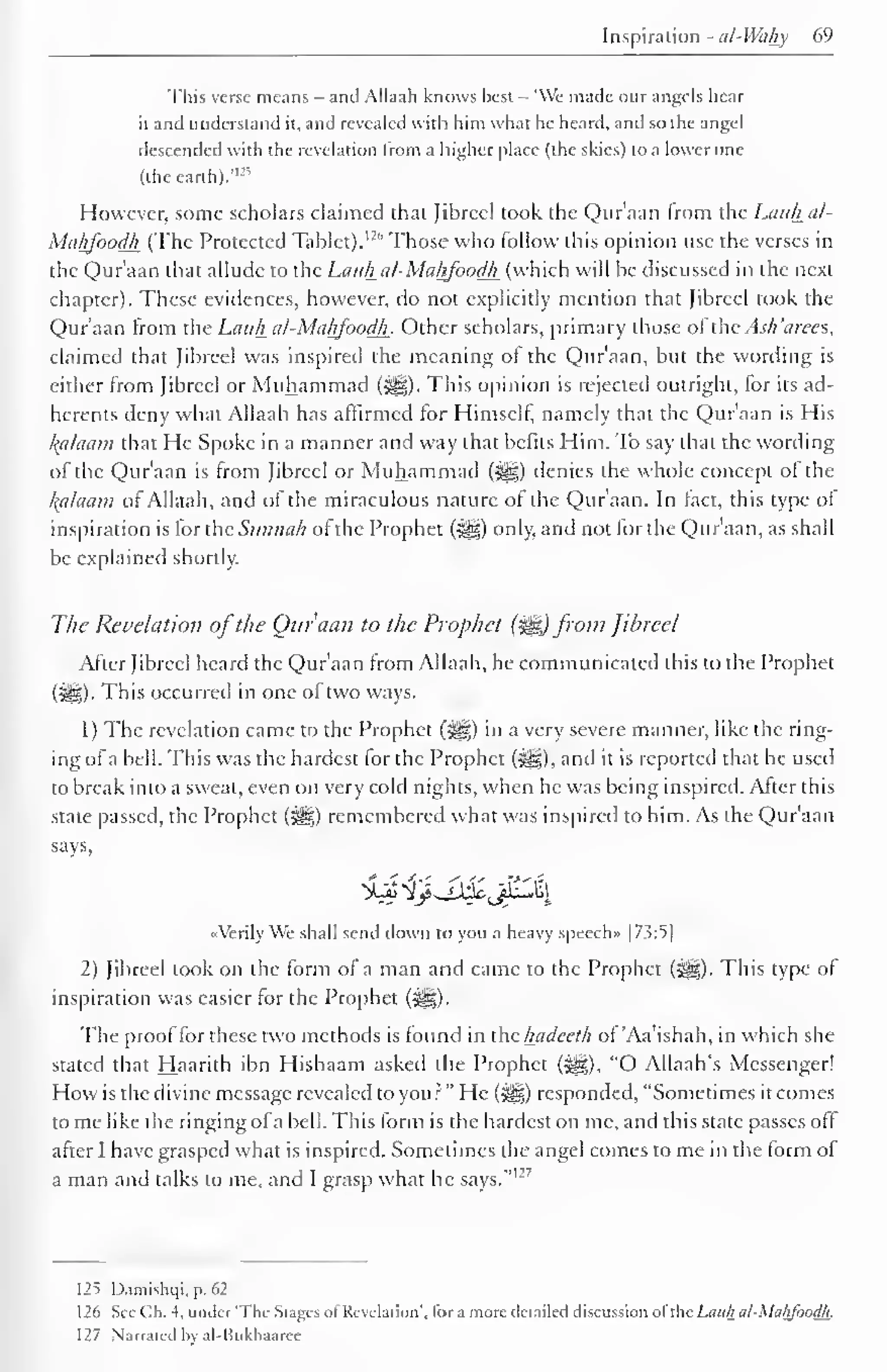 Inspiration - ul-Wahy 69 
This verse means - and Allaah knows best - "We made our angels hear 
it and understand it, and revealed with him what he heard, and so the angel 
descended with the revelation from a higher place (the skies) to a lower one 
(the earth)."-" 
However, some scholars claimed that fibred took the Qur'aan from the Lauhal- 
MtiljJ'oodJi (The Protected Tablet). I2 
'' Those who follow this opinion use the verses in 
the Qur'aan that allude to the Lauhal-Maljfoodli (which will he discussed in the next 
chapter). These evidences, however, do not explicitly mention that Jibrccl took the 
Qur'aan from the Latih al-Mci/jJoodh. Other scholars, primary those of the Ac// 'arces, 
claimed that Jibrccl was inspired the meaning ot the Qur'aan, but the wording is 
either from Jibrccl or Muhammad (^). This opinion is rejected outright, for its ad-herents 
deny what Allaah has affirmed for Himself namely that the Qur'aan is His 
Balaam that He Spoke in a manner and way that befits Him. To say that the wording 
of the Qur'aan is from Jibrccl or Muhammad (#5) denies the whole concept of the 
kalaam of Allaah, and of the miraculous nature of the Qur'aan. In fact, this type ol 
inspiration is for the Sunnah of the Prophet (^) only, and not for the Qur'aan, as shall 
be explained shortly. 
The Revelation ofthe Qur'aan to the Prophet (%&) from Jihreel 
After Jibrccl heard the Qur'aan from Allaah, he communicated this to the Prophet 
(iiSi)- This occurred in one of two ways. 
1 
) 
The revelation came to the Prophet (jig) in a very severe manner, like the ring-ing 
of a hell. This was the hardest for the Prophet (^g), and it is reported that he used 
to break into a sweat, even on very cold nights, when he was being inspired. After this 
state passed, the Prophet (^) remembered what was inspired to him. As the Qur'aan 
says, 
«VerilyWe shall send down to you a heavy speech" |7.?:5| 
2) Jibreel took on the form of a man and came to the Prophet (*^g). This type of 
inspiration was easier for the Prophet (i^g). 
The proof for these two methods is found in the hadeeth of 'Aa'ishah, in which she 
stated that Haarith ibn Hishaam asked the Prophet (3^), "O Allaah's Messenger! 
How is the divine message revealed to you?" He («|§) responded, "Sometimes it comes 
tome like the ringing ofa bell. This form is the hardest on me, and this state passes off 
after I have grasped what is inspired. Sometimes the angel comes to me in the form ol 
man and me, and grasp what he 127 
a talks to I says." 
125 Damishqi, p. 62 
1 26 See Oh. 4, under 'The Stages ofRevelation', tor a more detailed discussion ofthe Lauh al-MalijoodJi. 
127 Narrated by al-Kukhaarce 
 