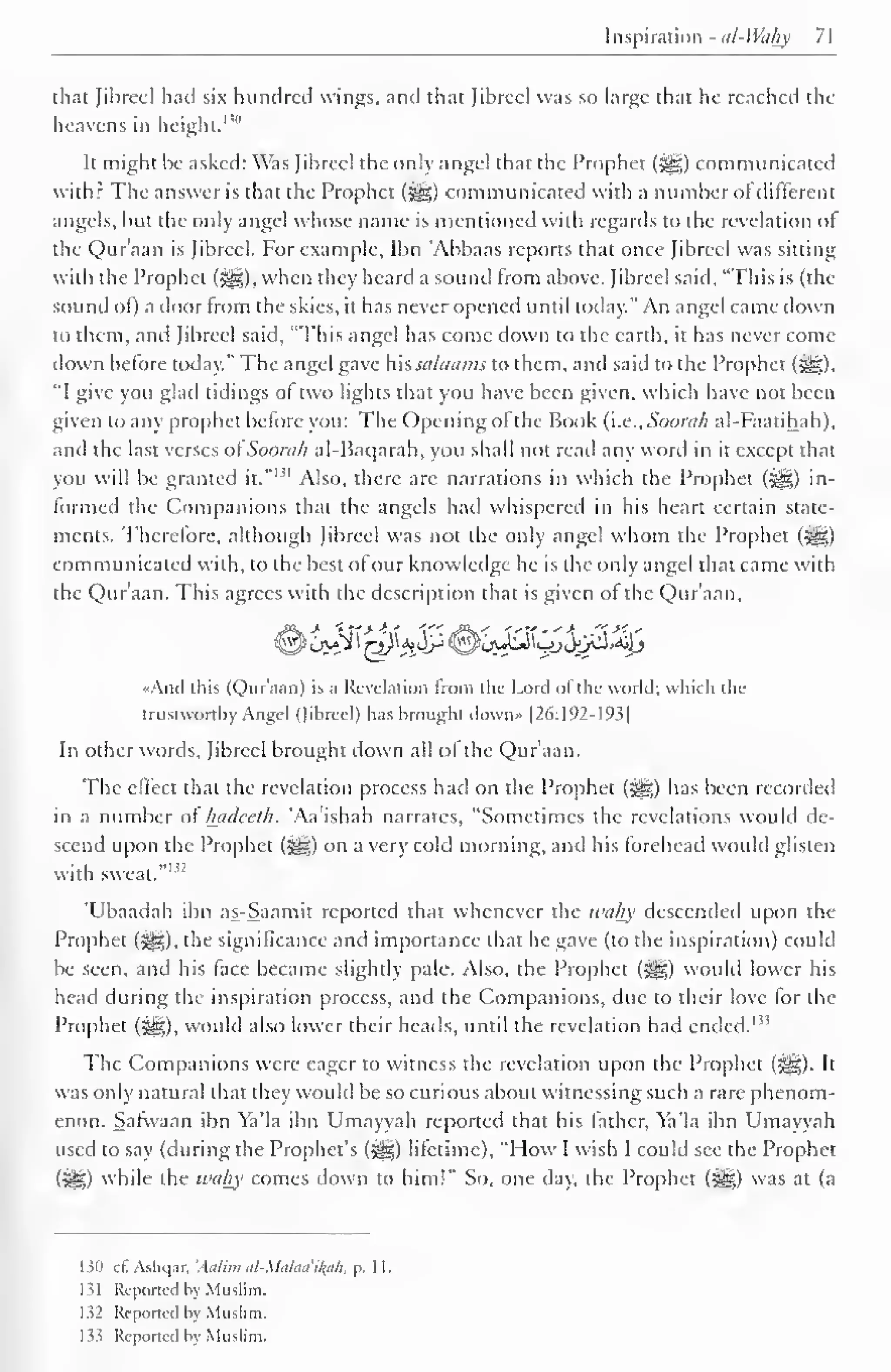[aspiration - nl-Wahy 71 
that fibred had six hundred wings, and that fibred was so large that he readied the 
heavens in height. 1 '" 
It might be asked: Was fibreel the only angel that the Prophet («yg) communicated 
with? The answer is that the Prophet (3^5) communicated with a number ol different 
angels, but the only angel whose name is mentioned with regards to the revelation of 
the Qur'aan is fibreel. For example, Ibn 'Abbaas reports that once Jibrecl was sitting 
with the Prophet (S^g), when they heard a sound from above, fibreel said. "This is (the 
sound ol) a door Irom the skies, it has never opened until today." An angel came down 
to them, and Jibrecl said, "This angel has come down to the earth, it has never come 
down before today." The angel gave his salaams to them, and said to the Prophet (%), 
"I give you glad tidings of two lights that you have been given, which have not been 
given to any prophet before you: The Opening of the Book (i.e., Soorah al-Faatihah), 
and (he last verses of Soorah al-Baqarah, you shall not read any word in it except that 
you will be granted it." 
1 ' 1 Also, there are narrations in which the Prophet ($yg) in-formed 
the Companions that the angels hail whispered in his heart certain state-ments. 
Therefore, although fibreel was not the only angel whom the Prophet (5gg) 
communicated with, to the best ofour knowledge he is the only angel that came with 
the Qur'aan. This agrees with the description that is given ol the Qur'aan, 
«And this (Qur'aan) is a Revelation from the Lord ofthe world; which the 
trustworthy Angel (Jibrcel) has brought dovvn» |26:192-193| 
In other words, fibreel brought down all ol the Qur'aan. 
The effect that the revelation process had on the Prophet (3|g) has been recorded 
in a number of luidccth. 'Aa'ishah narrates, "Sometimes the revelations wotdd de-scend 
upon the Prophet ($yg) on a very cold morning, and his forehead would glisten 
with sweat."1*2 
'Ubaadah ibn as-Saamit reported that whenever the wahy descended upon the 
Prophet (^), the significance and importance that he gave (to the inspiration) could 
be seen, and his face became slightly pale. Also, the Prophet (^) would lower his 
head during the inspiration process, and the Companions, due to their love for the 
Prophet (£§§)) would also lower their heads, until the revelation had ended. I,! 
The Companions were eager to witness the revelation upon the Prophet (^,). It 
was only natural that they would be so curious about witnessing such a rare phenom-enon. 
Safwaan ibn Ya'la ibn Umayyah reported that his lather, Ya'la ibn Umayyah 
used to say (during the Prophet's (J^g) lifetime), "How I wish I could see the Prophet 
(3g) while the wahy comes down to him!" So, one day, the Prophet (%£g) was at (a 
130 cCAshqar, 'Aalim al-Malaa'iah, p, II. 
131 Reported by Muslim. 
132 Reported by Muslim. 
133 Reported by Muslim. 
 