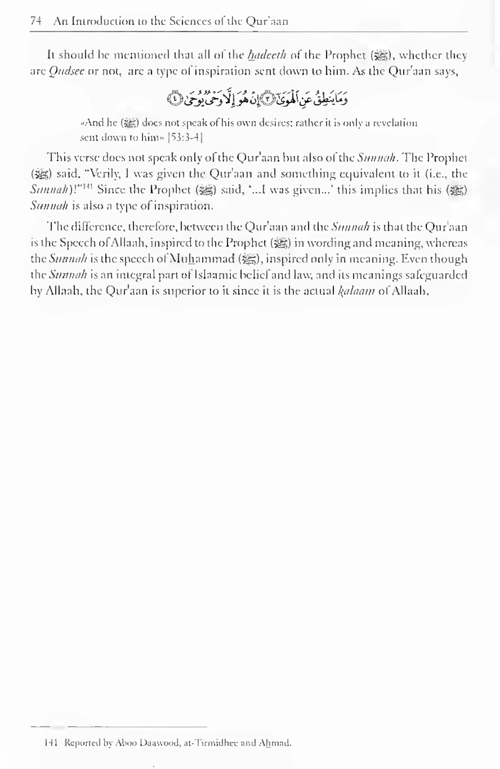 74 An Introduction to the Sciences of the Qur'aan 
It should be mentioned that all of the hadeeth of the Prophet (•©£), whether they 
are Qttdsee or not, are a type of inspiration sent down to him. As the Qur'aan says, 
"And he (%g,) does not speak of his own desires: rather it is only a revelation 
sent down to him» |^3:3-4| 
This verse does not speak only ofthe Qur'aan but also ofthe Sunnah. The Prophet 
(ijl) said. "Verily, I was given the Qur'aan and something equivalent CO it (i.e., the 
Siinini/i)'."" 1 Since the Prophet ($£,) said. '...I was given..." this implies that his (JH) 
Sunnah is also a type of inspiration. 
The difference, therefore, between the Qur aan and the Sunnah is that the Quraan 
is the Speech of Allaah, inspired to the Prophet f^g) in wording and meaning, whereas 
dieSunnah is the speech of Muhammad (^g), inspired only in meaning. liven though 
thcSunneih is an integral part of Isiaamic belief and law. and its meanings safeguarded 
by Allaah, the Qur'aan is superior to it since it is the actual Balaam ol Allaah. 
HI Reported by Alioo Da.iwnod. at Tirmidhee and Ahmad. 
 