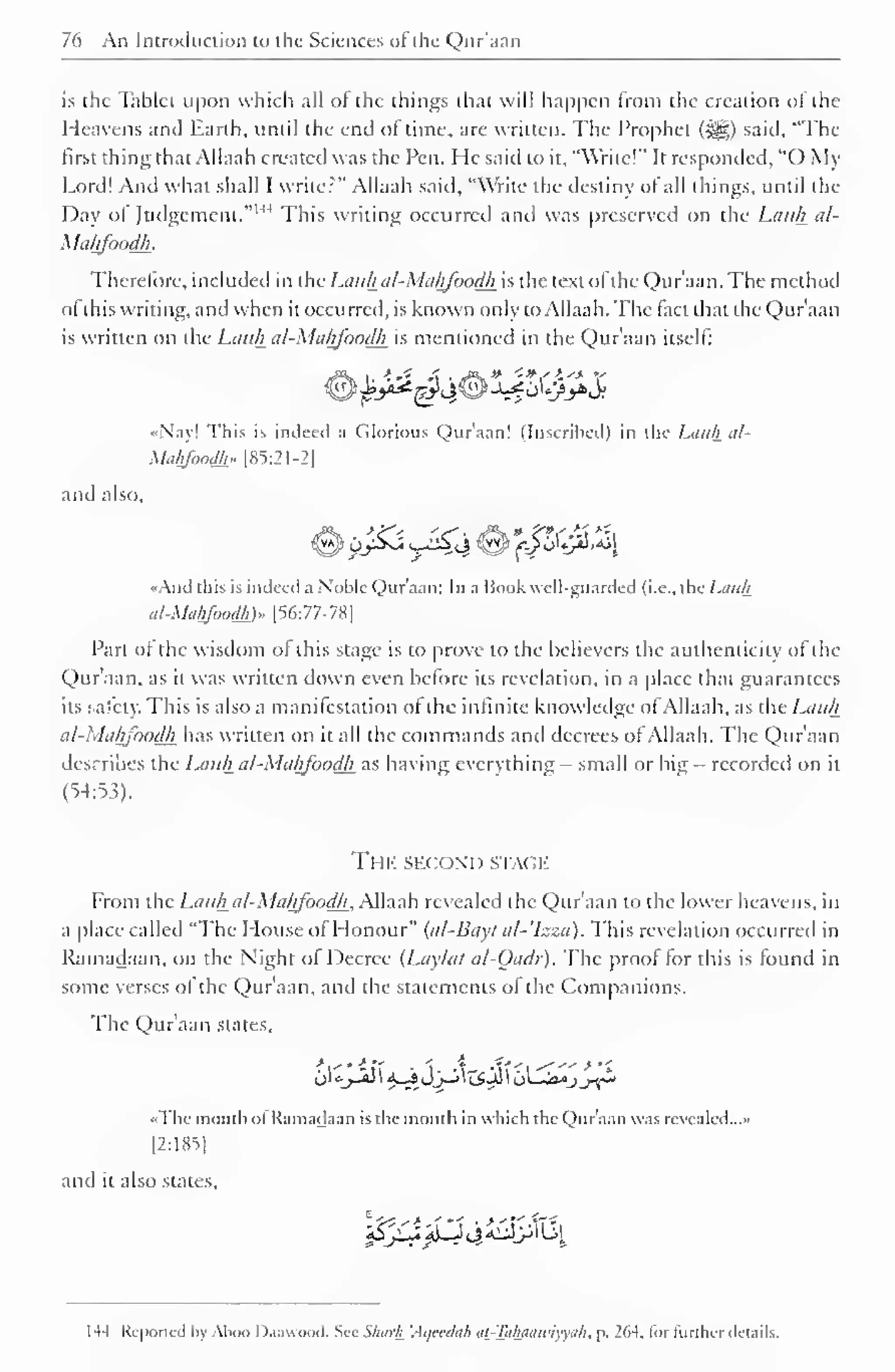 76 An Introduction to the Sciences ofthe Qur'aan 
is the Tablet upon which all ot the things that will happen from the creation oJ the 
Heavens and Earth, until the end of time, are written. The Prophet (5|g) said. "The 
first thing that Allaah created was the Pen. He said to it, "Write!" It responded, "() My 
Lord! And what shall I writer" Allaah said, "Write the destiny ol all things, until the 
Day ol Judgement. This writing occurred and was preserved on the Liii</j_ al- 
Mahfoodh. 
Therefore, included in the Lauhal-Mahfoodh is the text ofthe Qur'aan. The method 
ol this writing, and when it occurred, is known only to Allaah. The tact that the Qur'aan 
is written on the Lauhal-Mahfoodh is mentioned in the Qur'aan itself: 
••Nay! This is indeed .1 Glorious Qur'aan! (Inscribed) in the Lauhal* 
Malgoodh.. [85:21-2] 
and also. 
••And this is indeed a Noble Qur'aan; In a Book well-guarded (i.e., the Lauh 
al-Mahfoodk)» [56:77-78] 
Part ol the wisdom ot this stage is to prove to the believers the authenticity ofthe 
Qur'aan, as it was written down even before its revelation, in a place that guarantees 
its safety. This is also a manilestation ol the infinite knowledge ol Allaah, as the Lauh 
al-Mahfoodh has written on it all the commands and decrees of Allaah. The Qur'aan 
describes the Lauh al-Mahfoodh as having everything - small or big - recorded on it 
(54:53). 
The second stage 
From the Lauh al-Mahfoodh, Allaah revealed the Qur'aan to the lower heavens, in 
a place called "The House of Honour" (cd-Bayt al-'Izza). This revelation occurred in 
Ramadaan, on the Night ol Decree (Lay/ut al-Oadr). The proof for this is found in 
some verses ol the Qur'aan, and the statements ofthe Companions. 
The Qur'aan states, 
•• The month ol Ramadaan is the month in which the Qur'aan was revealed...- 
[2:185] 
and it also states. 
!5^3J^<^4l^j3lLil 
I -14 Reported by Aboo Daawood. Sec Shark 'Aqeedah at-Tahaawiyyuh, p, 264. for further details. 
 