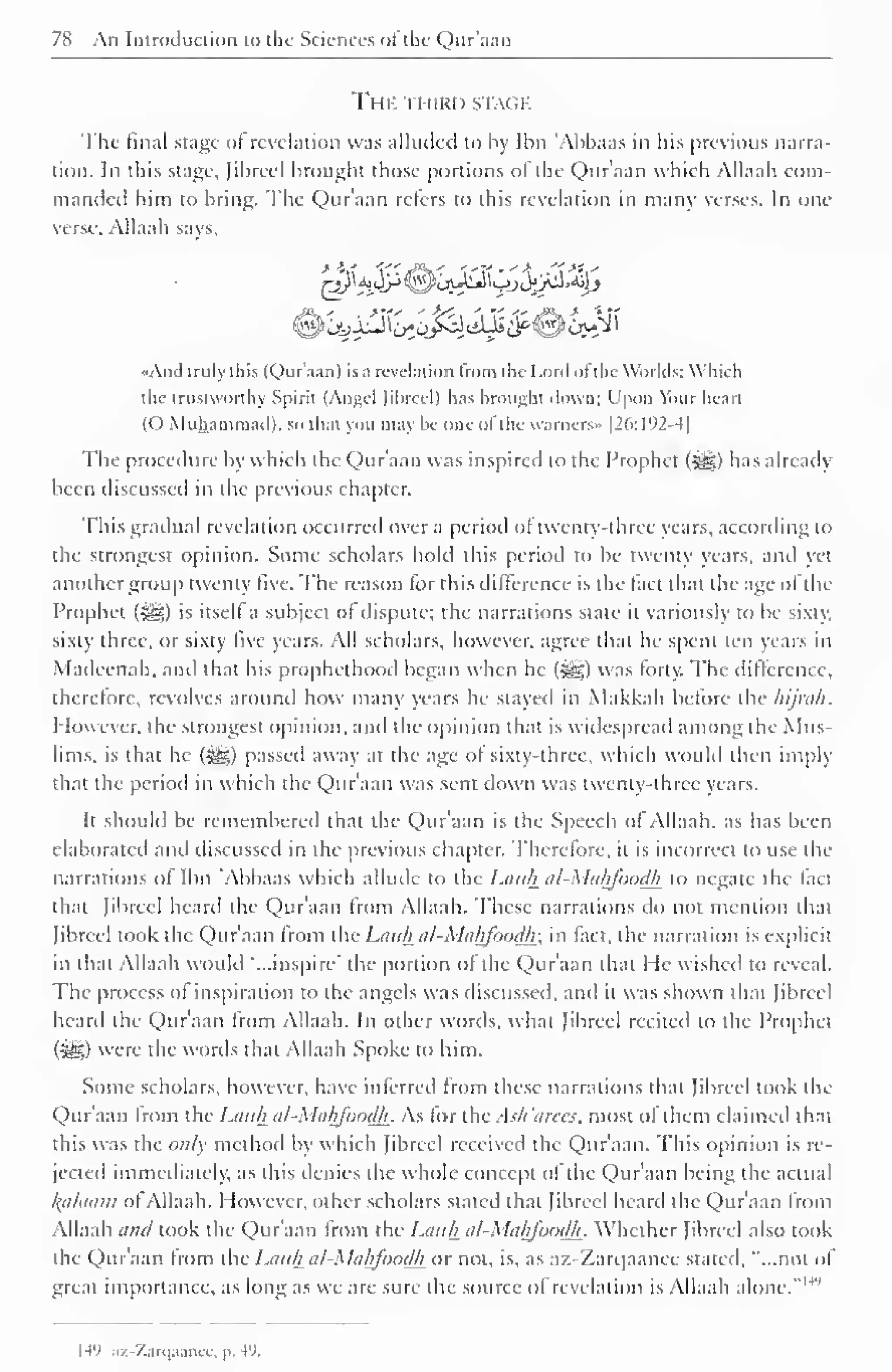 78 An Introduction to the Sciences ot the Qur'aan 
THE THIRD STACK 
The final stage of revelation was alluded to by Ibn 'Abhaas in his previous narra-tion. 
In this stage, Jibrccl brought those portions of the Qur'aan which Allaah com-manded 
him to bring. The Qur'aan refers to this revelation in many verses. In one 
verse. Allaah says, 
-a ' % 
«And truly this (Qur'aan) is a revelation from the Lord of the Worlds; Which 
the trustworthy Spirit (Angel Jibreel) has brought down: I'pon Your heart 
(O Muhammad), so thai you may he one of the vvarncrs» |26:192-4| 
The procedure by which the Qur'aan was inspired to the Prophet (-^) has already 
been discussed in the previous chapter. 
This gradual revelation occurred over a period of twenty-three years, according to 
the strongest opinion. Some scholars hold this period to be twenty years, and yet 
another group twenty five. The reason for this difference is the fact that the age ol the 
Prophet (•yg) is itself a subject of dispute; the narrations state it variously to be sixty, 
sixty three, or sixty live years. All scholars, however, agree thai he spent ten years in 
Madeenah, and that his prophethood began when he (-^) was forty. The difference, 
therefore, revolves around how many years he stayed in Makkah before the hijnih. 
1 low ever, the strongest opinion, and the opinion that is widespread among the Mus-lims, 
is that he (S^g) passed away at the age of sixty-three, which would then imply 
that the period in which the Qur'aan was sent down was twenty-three years. 
It should be remembered that the Qur'aan is the Speech of Allaah, as has been 
elaborated anil discussed in the previous chapter. Therefore, it is incorrect to use the 
narrations of Ibn Abhaas which allude to the Lauh al-Mahfoodh to negate the feet 
that [ibreel heard the Qur'aan from Allaah. These narrations do not mention that 
Jibreel took the Qur'aan from the Lauh al-Mahfoodh: in fact, the narration is explicit 
in that Allaah would "...inspire" the portion of the Qur'aan that He wished to reveal. 
The process ot inspiration to the angels was discussed, and it was shown that Jibreel 
heard the Qur'aan from Allaah. In other words, what Jibreel recited to the Prophet 
($£>) were the words that Allaah Spoke to him. 
Some scholars, however, have inferred from these narrations that Jibreel took the 
Qur'aan from the Lauh al-Mahfoodh. As lor the.sh 'area, most of them claimed that 
this was the only method by which Jibreel received the Qur'aan. This opinion is re-jected 
immediately, as this denies the whole concept of the Qur'aan being the actual 
l{cilaam ot Allaah. However, other scholars stated that Jibreel heard the Qur'aan from 
Allaah and took the Qur'aan from the Lauh al-Mahfoodh. Whether Jibreel also took 
the Qur'aan Irom the Lauh al-Mahfoodh or not, is, as az-Zarqaanec stated, "...not ol 
great importance, as long as we are sure the source ol revelation is Allaah alone." 1 
H'» az-Zarqaanee, p. 49. 
 