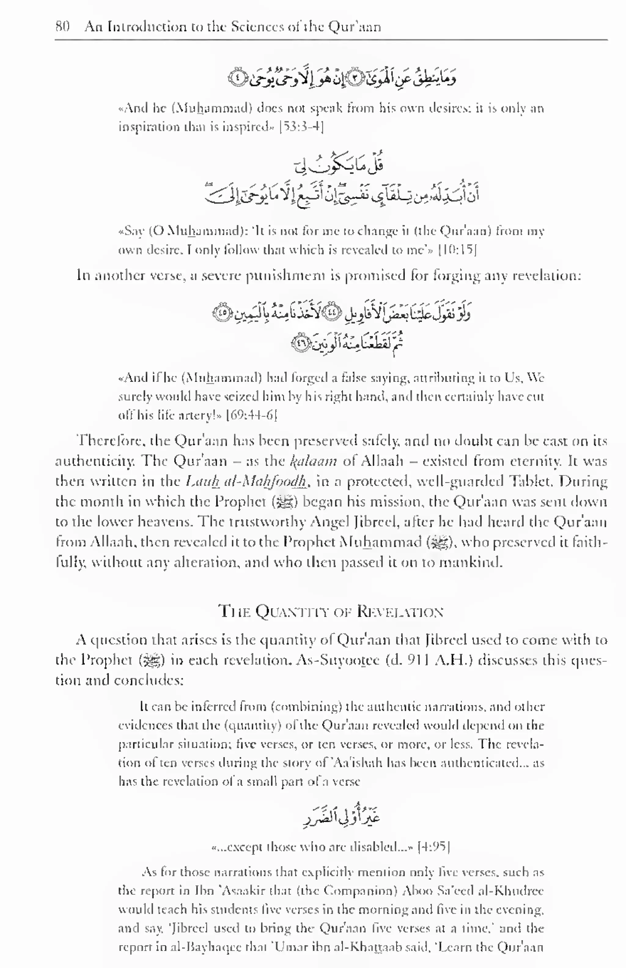 80 An Introduction to the Sciences ofthe Qur'aan 
And lie (Muhammad) does not speak from his own desires: il is only an 
inspiration that is inspired" |53:3-4] 
«Say (O Muhammad): "It is not for me to change it (the Qur'aan) from my 
own desire. I only follow thai which is revealed to me'» 1 10:15] 
In another verse, a severe punishment is promised for forging any revelation: 
"And if he (Muhammad) had forged a false saying, attributing it to Us, We 
surely would have seized him by his right hand, and then certainly have cut 
off his life artery!" |69:44-6| 
Therefore, the Qur'aan has been preserved safely, and no doubt can be cast on its 
authenticity. The Qur'aan - as the Balaam of Allaah - existed from eternity. It was 
then written in the Lauh iil-Mahfoodh, in a protected, well-guarded Tablet. During 
the month in which the Prophet (-gg) began his mission, the Qur'aan was sent down 
to the lower heavens. The trustworthy Angel Jibreel, after he had heard the Qur'aan 
from Allaah, then revealed it to the Prophet Muhammad (S^g), who preserved it faith-lull), 
without any alteration, and who then passed it on to mankind. 
The Quantity of Revelation 
A question that arises is the quantity of Qur'aan thai fibreel used to come with to 
the Prophet (3g) in each revelation. As-Suyootee (d. 91 1 A.H.) discusses this ques-tion 
and concludes: 
It can be inferred from (combining) the authentic narrations, and other 
evidences that the (quantity) of the Qur'aan revealed would depend on the 
particular situation; five verses, or ten verses, or more, or less. The revela-tion 
often verses during the story of 'Aa'ishah has been authenticated... as 
has the revelation of a small part ofa verse 
"f-rt t4*"* 
"...except those who are disabled...- |4:95| 
As tor those narrations that explicitly mention only five verses, such as 
the report in Ibn 'Asaakir that (the Companion) Aboo Sa'eed al-Khmlree 
would teach his students five verses in the morning and live in the evening, 
and say. "Jibreel used to bring the Qur'aan live verses at a time.' and the 
report in al-I'ayhaqcc that Ulnar ibn al-Khattaab said, 'Learn the Qur'aan 
 