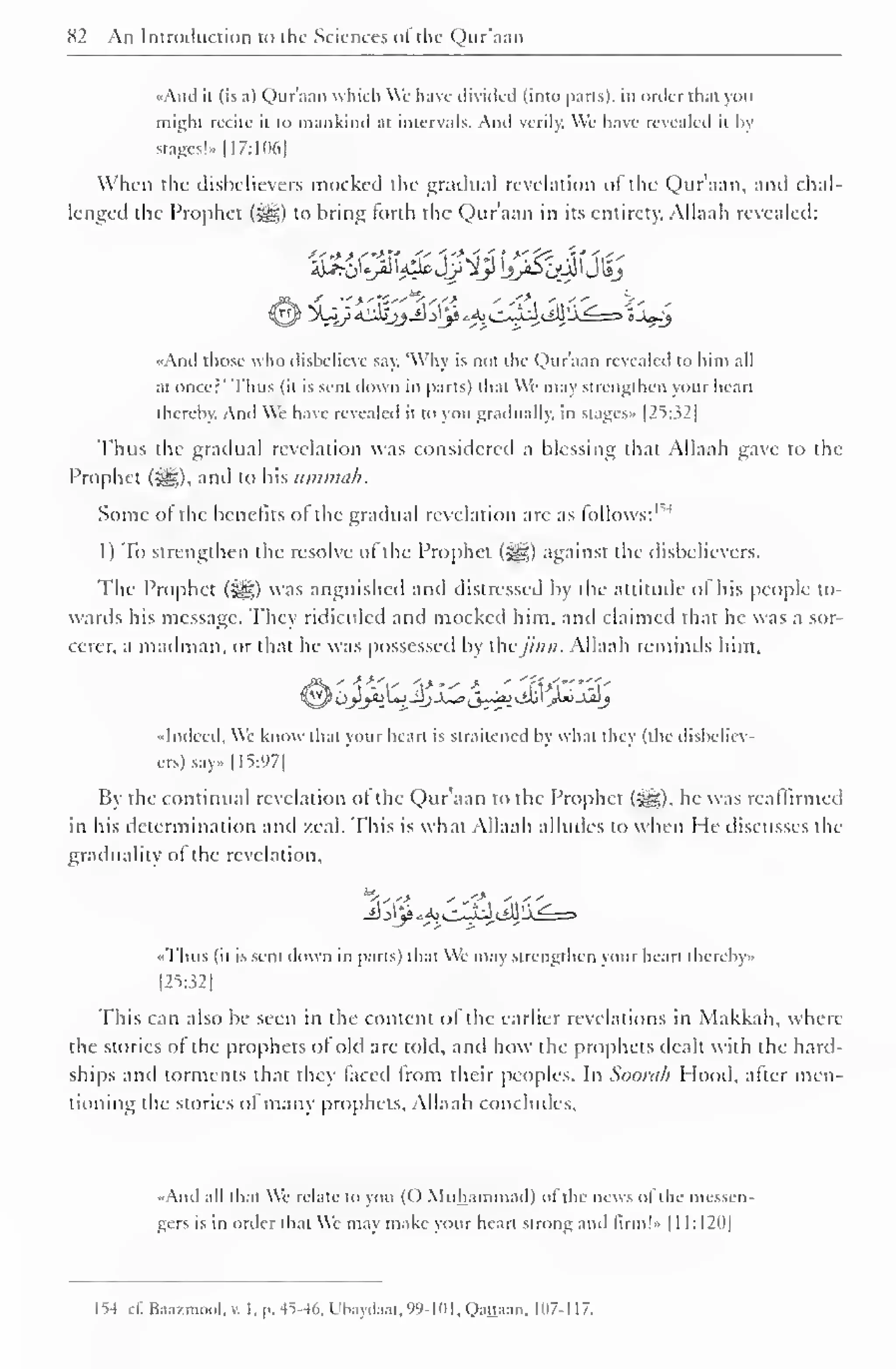 82 An Introduction to the Sciences <>! the Qur'aan 
-Anil it (is a) Qur'aan which We have divided (into parts), in order that you 
might recite it to mankind at intervals. And verily. We have revealed it hy 
stages!- [17:106] 
When the disbelievers mocked the gradual revelation ot the Qur'aan, anil chal-lenged 
the Prophet (3gg) to bring forth the Qur'aan in its entirety, Allaah revealed: 
And those who dishelieve say. Why is not the Qur'aan revealed to him all 
at oncer' Thus (it is sent down in parts) that We may strengthen your heart 
thereby. And We have revealed it to you gradually, in stages.. |25:.i2| 
Thus the gradual revelation was considered a blessing that Allaah gave to the 
Prophet ($g), and to his ummah. 
Some ot the benefits of the gradual revelation are as follows: 1 *' 
1) To strengthen the resolve of the Prophet (j^g) against the disbelievers. 
The Prophet ($g) was anguished ami distressed by the attitude of his people to-wards 
his message. They ridiculed and mocked him. and claimed that he was a sor-cerer, 
a mailman, or that he was possessed by thejinn. Allaah reminds him. 
-Indeed, We know that your heart is straitened hy what they (the disbeliev-ers) 
say 1 1=5:971 
By the continual revelation of the Qur'aan to the Prophet (5^*), he was reaffirmed 
in his determination and zeal. This is what Allaah alludes to when He discusses the 
graduality of the revelation, 
Thus (it is sent down in parts) that We may strengthen your heart thereby.. 
[25:321 
This can also be seen in the content of the earlier revelations in Makkah, where 
the stories of the prophets of old are told, anil how the prophets dealt with the hard-ships 
and torments that they faced from their peoples. In Soora/i Hood, after men-tioning 
the stories of many prophets, Allaah concludes. 
"And all that We relate to you (() Muhammad) of the news of the messen-gers 
is in order that We may make your heart strong and lirm!.> 1 1 1 : 1 20| 
154 c£Baastmool,v. l,p.4M6,Ubaydaat,99-101,Qattaan, 107- 1 17. 
 