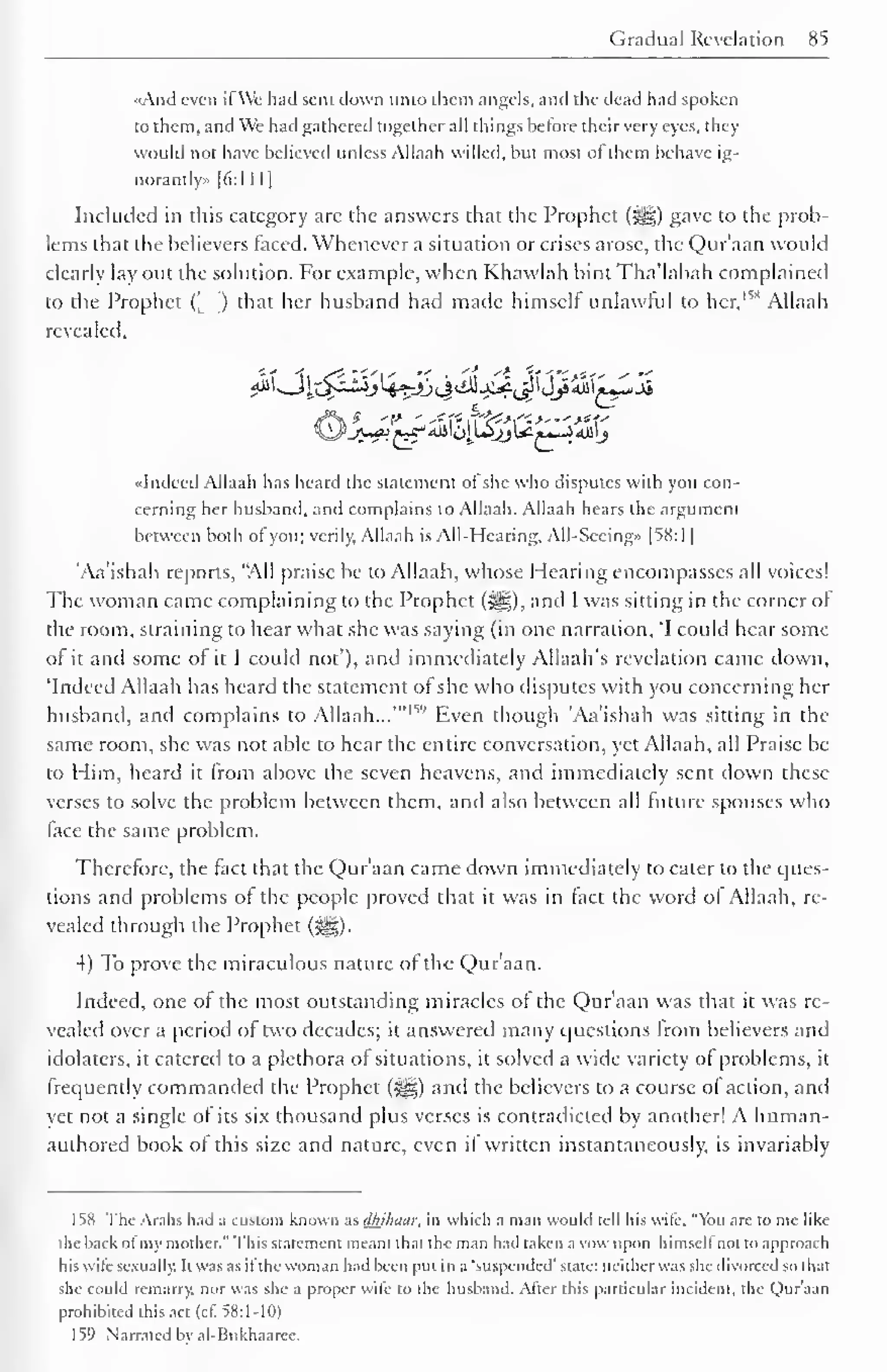 Gradual Revelation 85 
«And even il We had sent down unto them angels, and the dead had spoken 
to them, and We had gathered together all things before their very eyes, they 
would not have believed unless Allaah willed, but most ofthem behave ig-norantly 
» [6: 1 1 
1 
1 
Included in this category arc the answers that the Prophet (-^g) gave to the prob-lems 
that the believers faced. Whenever a situation or crises arose, the Qur'aan would 
clearly lay out the solution. For example, when Khawlah bint Tha'labah complained 
to the Prophet (_ ) that her husband had made himself unlawful to her, 1 '"' Allaah 
revealed. 
••Indeed Allaah has heard the statement ol she who disputes with you con-cerning 
her husband, and complains to Allaah. Allaah hears the argument 
between both of" you; verily. Allaah is All-Hearing, All-Sccing» |58:l | 
'Aa'ishah reports, "All praise be to Allaah, whose Hearing encompasses all voices! 
The woman came complaining to the Prophet (#|), and I was sitting in the corner of 
the room, straining to hear what she was saying (in one narration, 'I could hear some 
of it and some of it I could not'), and immediately Allaah's revelation came down, 
'Indeed Allaah has heard the statement of she who disputes with you concerning her 
husband, and complains '1 
to Allaah...'" 1 
' Even though 'Aa'ishah was sitting in the 
same room, she was not able to hear the entire conversation, yet Allaah, all Praise be 
to Him, heard it from above the seven heavens, and immediately sent down these 
verses to solve the problem between them, and also between all future spouses who 
lace the same problem. 
Therefore, the fact that the Qur'aan came down immediately to cater to the ques-tions 
and problems of the people proved that it was in fact the word ol Allaah, re-vealed 
through the Prophet (jjjg). 
4) To prove the miraculous nature of the Quraan. 
Indeed, one of the most outstanding miracles of the Qur'aan was that it was re-vealed 
over a period of two decades; it answered many questions from believers and 
idolaters, it catered to a plethora of situations, it solved a wide variety of problems, it 
frequently commanded the Prophet (-^) and the believers to a course of action, and 
yet not a single of its six thousand plus verses is contradicted by another! A human-authored 
book of this size and nature, even if written instantaneously, is invariably 
158 The Arabs had a custom known as ithihuar, in which a man would tell his wife, "You arc to me like 
the hack of my mother." This statement meant that the man had taken a vow upon himself not to approach 
his wife sexually. It was as il'the woman had been put in a "suspended' state: neither was she divorced so that 
she could remarry, nor was she a proper wife to the husband. After this particular incident, the Qur'aan 
prohibited this act (cf. 58:1-10) 
159 Narrated bv al-Bukhaarce. 
 