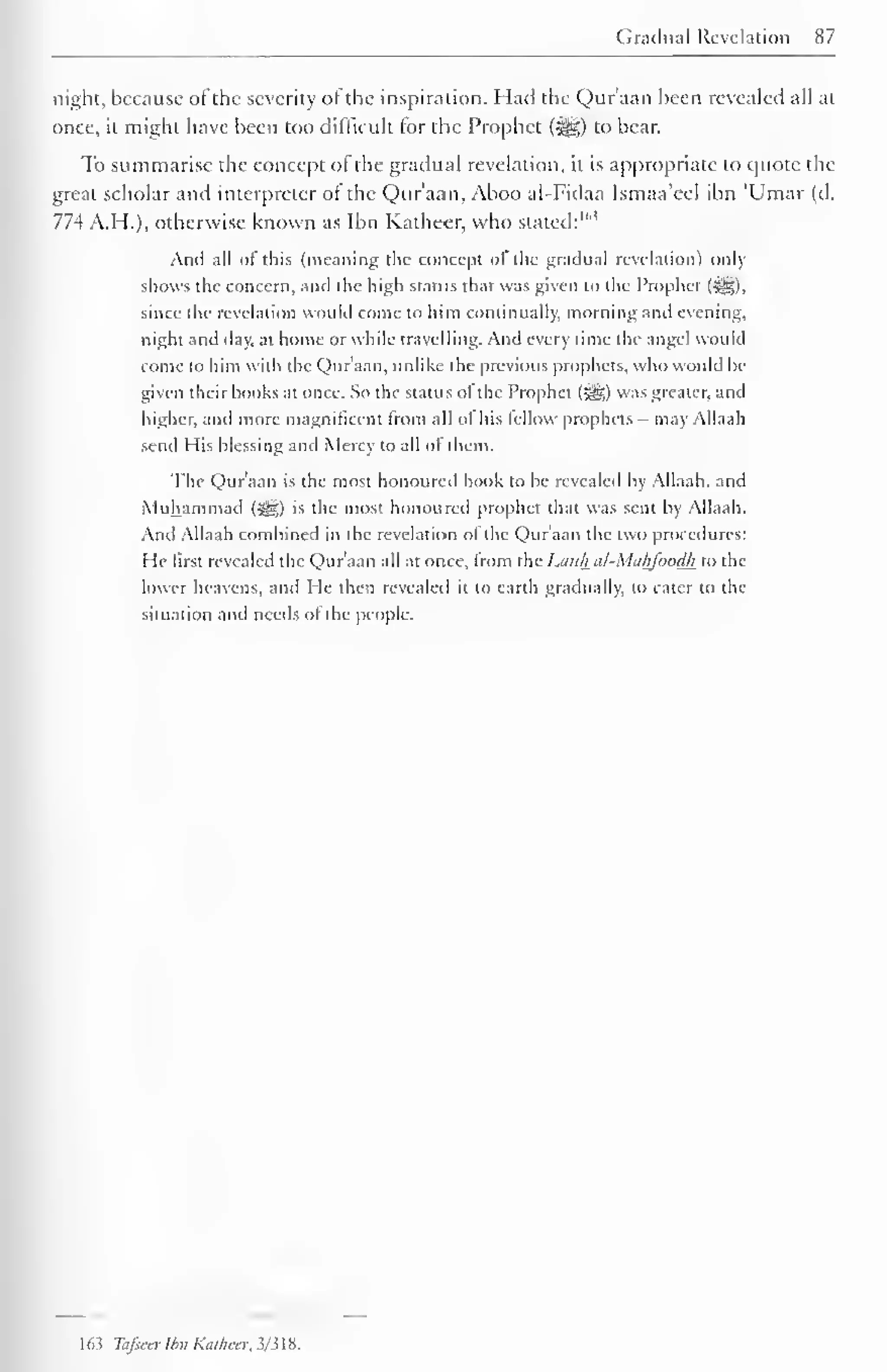 Gradual Revelation 87 
night, because ol the severity of the inspiration. Had the Quraan been revealed all at 
once, it might have been too difficult lor the Prophet («§§) to bear. 
To summarise the concept of the gradual revelation, it is appropriate to quote die 
great scholar and interpreter ol the Qur'aan, Aboo al-Fidaa Ismaa'eel ibn 'Umar (d. 
774 A.H.), otherwise known as Ibn Katheer, who stated:"1 ' 
And all of this (meaning the concept of the gradual revelation) only 
shows the concern, and the high status that was given to the Prophet (i^g), 
since the revelation would come to him continually, morning and evening, 
night and day, at home or while travelling. And every time the angel would 
come to him with the Quraan, unlike the previous prophets, who would he-given 
their books at once. So the status of the Prophet (=gg) was greater, and 
higher, and more magnificent from all of his fellow prophets - may Allaah 
send His blessing and Mercy to all of them. 
The Qur'aan is the most honoured book to be revealed by Allaah. and 
Muhammad (i^g) is the most honoured prophet that was senl by Allaah. 
And Allaah combined m the rc elation ol the Quraan the i« <> procedures: 
I le tirst revealed the Qur'aan all at once, Irom the Lauh al-Mahfoodk to the 
lower heavens, and He then revealed it to earth gradually, to cater to the 
situation and needs of the people. 
1 65 Tafieer Ibn Kathecr, 3/318. 
 