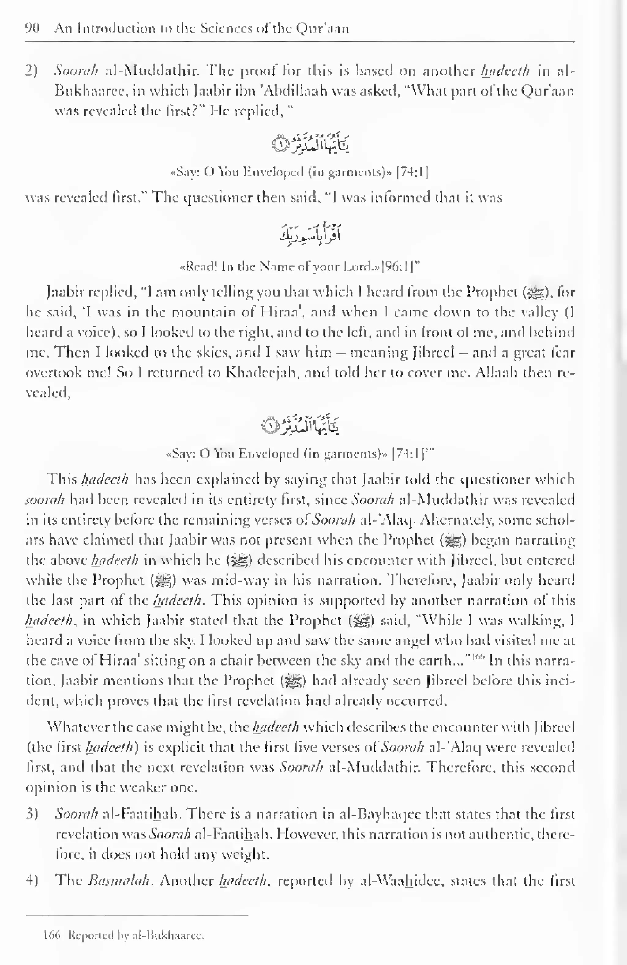 90 An Introduction to the Sciences of the Qur'aan 
2) Soorah al-Muddathir. The proof for this is based on another luidceth in al- 
Bukhaarcc. in which Jaabir ibn 'Abdillaah was asked, "What part ol the Qur'aan 
was He " 
revealed the first?" replied, 
•Say: () You Enveloped (in garments)" |74:1 
1 
was revealed first." The questioner then said, "I was informed that it was 
«Readl In the Name of your I.ord.»|%:l |" 
Jaabir replied, "I am only telling you that which I heard from the Prophet (^), lor 
he said, 'I was in the mountain ol Hiraa', and when I came down to the valley (I 
heard a voice), so I looked to the right, and to the left, anil in Iront of me, and behind 
me. Then I looked to the skies, and I saw him — meaning Jibreel - and a great fear 
overtook me! So I returned to Ivhadeejah, and told her to cover me. Allaah then re-vealed, 
«Say: <) Yhi Enveloped (in garments)* 1 
7-4-: 
1 
|'" 
This hadecth has been explained by saying that Jaabir told the questioner which 
soorah had been revealed in its entirety first, since Soorah al-Muddathir was revealed 
in its entirety belore the remaining verses ol Soorah al-'Alaq. Alternately; some schol-ars 
have claimed that Jaabir was not present when the Prophet (^g) began narrating 
the above luidceth in which he (3ig) described his encounter with Jibreel, but entered 
while the Prophet (3gg) was mid-way in his narration. Therefore, Jaabir only heartl 
the last part ol the hadecth. This opinion is supported by another narration ol this 
luidceth, in which Jaabir stated that the Prophet (igg) said. "While I was walking, I 
heard a voice Irom the sky. I looked up and saw the same angel who had visited me at 
the cave ol Hiraa' sitting on a chair between the sky and the earth..."""' In this narra-tion. 
Jaabir mentions that the Prophet (^g) hail already seen Jibreel before this inci-dent, 
which proves that the first revelation hail already occurred. 
Whatever the case might be, the luidceth which describes the encounter with Jibreel 
(the Risthadeeth) is explicit that the first five verses ol~ Soorah al-'Alaq were revealed 
first, and that the next revelation was Soorah al-Muddathir. Therefore, this second 
opinion is the weaker one. 
3) Soorah al-Faatihah. There is a narration in al-Rayhaqee that states that the first 
revelation was Soorah al-Faatihah. However, this narration is not authentic, there-fore, 
it does not hold any weight. 
4) The Banna/ah. Another hadecth, reported by al-Waahidee, states that the first 
166 Reported by al-Bukhaaree. 
 