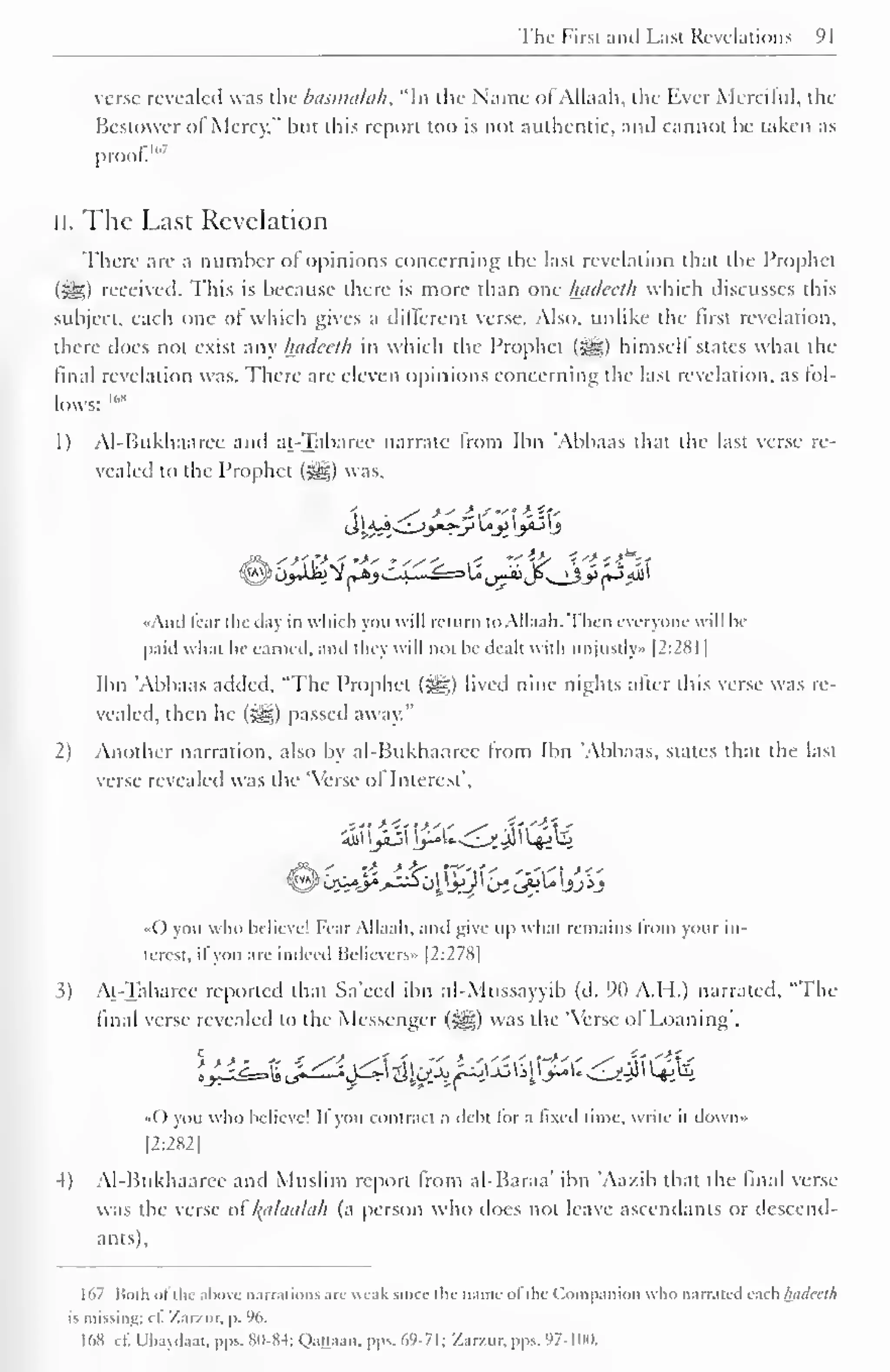The Firsi anil Last Revelations 91 
1 
verse revealed was the basimiLih. "In the Name ol Allaah, the Ever Merciful, the 
Bestower ol Mercy," but this report too is not authentic, and cannot be taken as 
proof.'" 7 
II. The Last Revelation 
There are a number ot opinions concerning the last revelation that the Prophet 
(i^5) received. This is because there is more than one hadeeth which discusses this 
subject, each one of which gives a different verse. Also, unlike the first revelation, 
there docs not exist any hadeeth in which the Prophet (Sg) himself states what the 
final revelation was. There are eleven opinions concerning the last revelation, as fol-lows: 
IMi 
I) Al-Bukhaarcc and at-Tabarec narrate from Ibn Abbaas that the last verse re-vealed 
to the Prophet (#,) was, 
4* 
• And fear the day in which you will return t" Allaah. Then everyone will be 
paid what he earned, and they will not be dealt with unjustly* |2:28l | 
Ibn "Abbaas added, "The Prophet (3gg) lived nine nights after this verse was re-vealed, 
then he (^g) passed away." 
2) Another narration, also by al-Bukhaaree Irom Ibn 'Abbaas. states that the last 
verse revealed was the 'Verse of Interest", 
4i)l jaS j-»'- -^Jt JJl Ljj Uj 
.() you who believe! Fear Allaah, and give up whal remains Irom your in-terest, 
il you are indeed Believers» |2:278| 
5) At-Tabaree reported that Sa'eed ibn al-Mussayyib (d. 90 A.H.) narrated, "The 
final verse revealed to the Messenger (3g) was the "Verse of Loaning', 
• ( ) you who believe! II you COntraci a debt lor a lixed time, write il down» 
12:282 
-I) Al-Bukhaaree and Muslim report from al-Baraa' ibn 'Aazib that the final verse-was 
the verse of l^ahhihih (a person who does not leave ascendants or descend-ants). 
167 Both ol the above narrations an- weak since the name ol du Companion who narrated each hadeeth 
is missing: cl. '/..ir/.ur. p. 96. 
168 ct; Ubaydaat, pps. <S<I-H-1: Qauaan. pps. <>9 71: Zar/.ur. pps. 97-IIMI. 
 