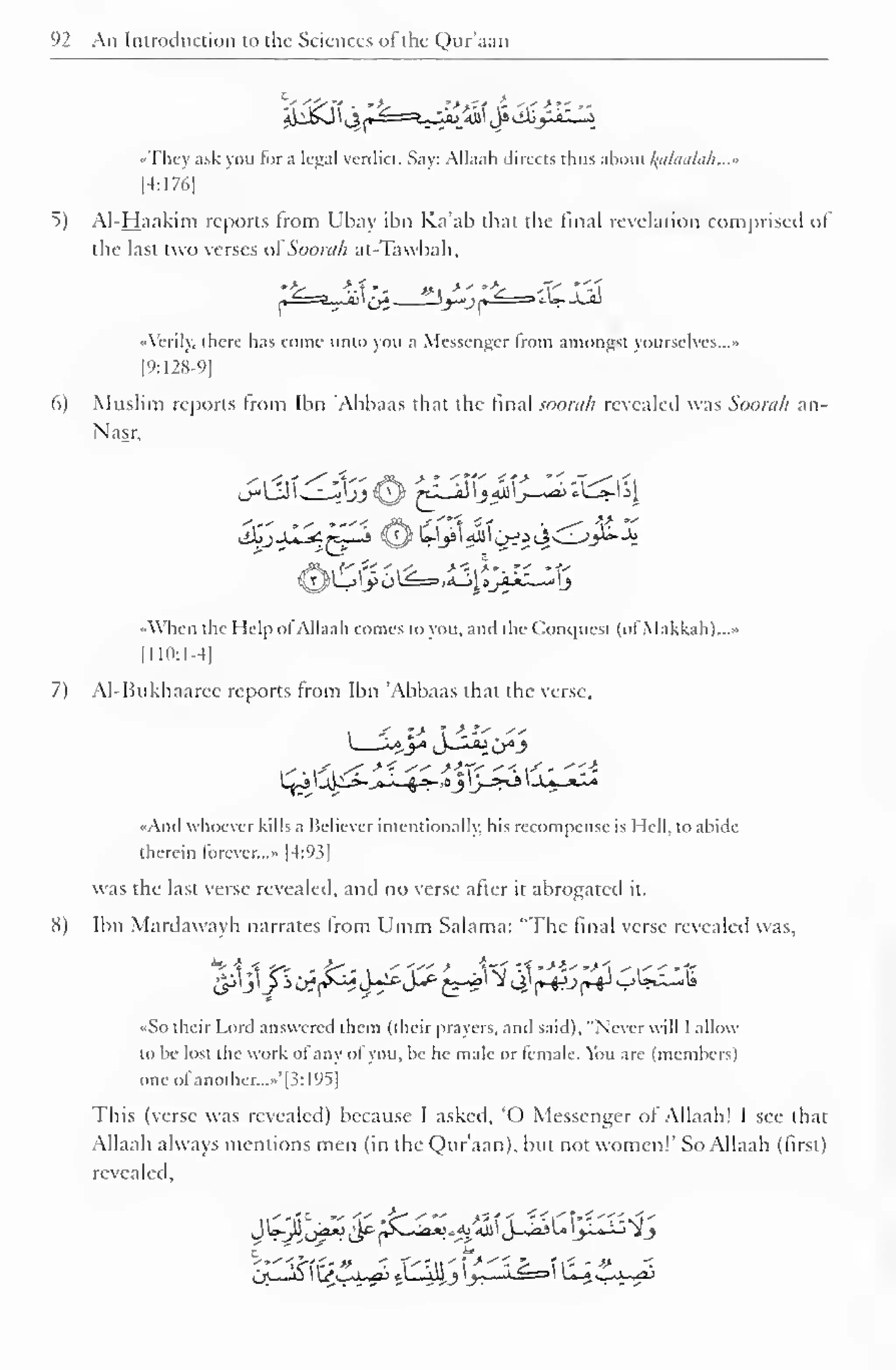 1 
92 An Introduction to the Sciences ofthe Qur'aan 
't."w>if .' fc .'>-'c^i--- 
<«They ask you for a legal verdict. Say: Allaah directs thus about alaalah...» 
|4:1761 
5) Al-Haakim reports from Ubay ibn Ka'ab that the final revelation comprised of 
the last two verses ot'Soorah at-Tawbah, 
l^=a_ii £3 "yjr^3 *W-J^ 
A (.rily. there has come unto you a Messenger from amongst yourselves..." 
[9:128-9] 
6) Muslim reports from Ibn 'Abbaas that the final soorah revealed was Soorah an- 
Nasr, 
s,<xi <^4-"i?** *- <Tf i?* "'~^v 
When the Help ofAllaah conies to you, and the Conquest (ofMakkah)...* 
[110:1-4] 
7) Al-Bukhaarce reports from Ibn 'Abbaas that the verse, 
«And whoever kills a Believer intentionally, his recompense is Hell, to abide 
therein forever..." [4:93] 
was the last verse revealed, and no verse after it abrogated it. 
S) Ibn Mardawayh narrates from Umm Salama: "The final verse revealed was, 
«So their Lord answered them (their prayers, and said), "Never will I allow 
to be lost the work of any of you, be he male or female. You are (members) 
one ol another..."' 1 1: 195 
This (verse was revealed) because I asked. 'O Messenger of Allaah! I see that 
Allaah always mentions men (in the Qur'aan). but not women!" So Allaah (lirst) 
revealed, 
 
