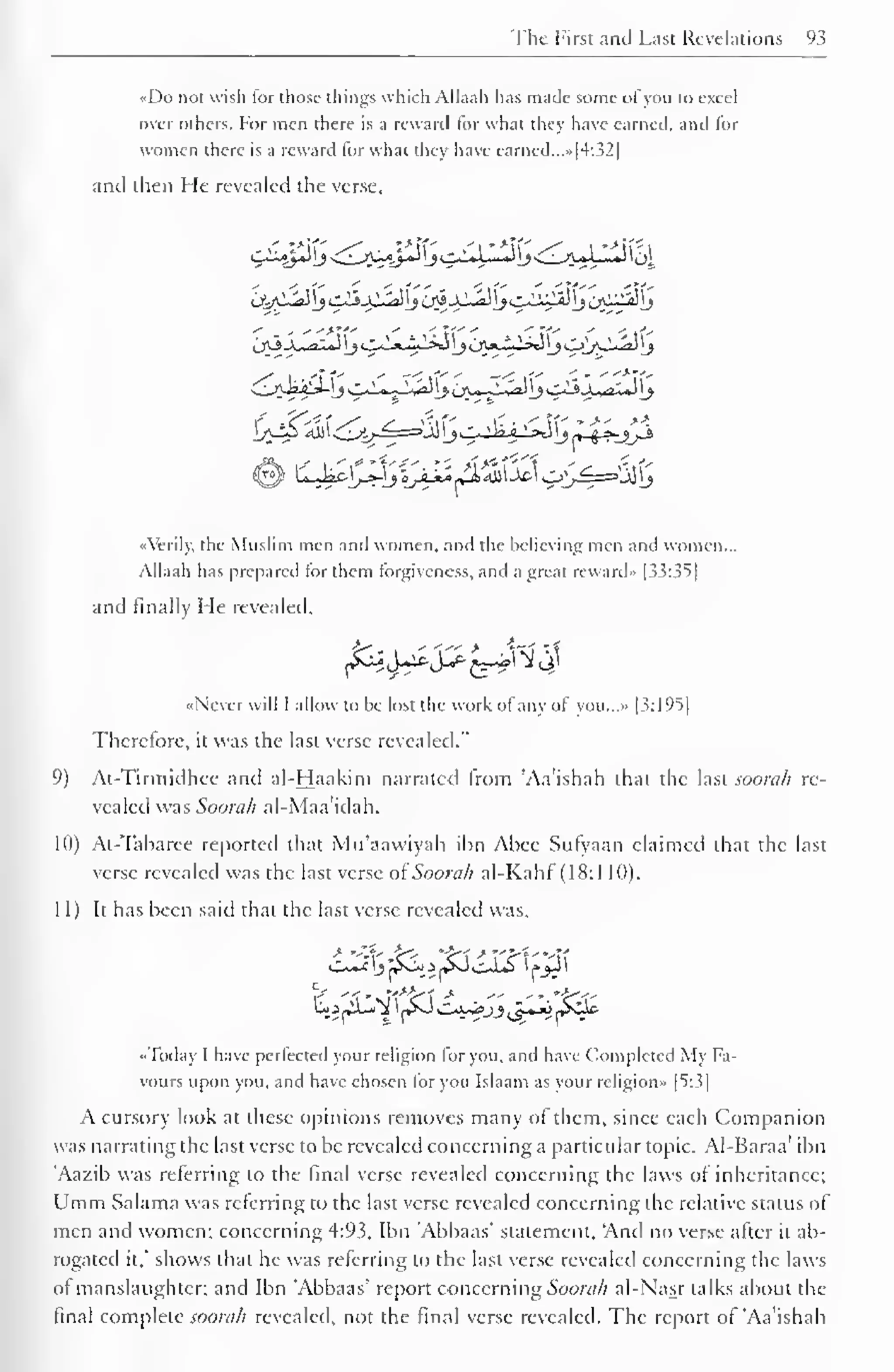 The First and Last Revelations 93 
«Do not wish for those things which AJlaah has made some ofyou to excel 
over others. For men there is a reward for what they have earned, and for 
women there is a reward for what they have earned...»|4:32| 
and then He revealed the verse, 
«Verily, the Muslim men and women, and the believing men and women... 
Allaah has prepared lor them forgiveness, and a great reward- [33:35] 
and finally Me revealed, 
£$b&$+ii#$&w 
«Ncver will I allow to he lost the work ol any of you...» [3:195] 
Therefore, it was the last verse revealed." 
9) At-Tirmidhee and al-Haakim narrated from 'Aa'ishah that the last soorcth re-vealed 
was Soorah al-Maa'idah. 
10) At-Tabaree reported that Mu'aawiyah ibn Abec Sufyaan claimed that the last 
verse revealed was the last verse oiSoorah al-Kahf (18:1 10). 
11) It has been said that the last verse revealed was. 
•Today I have perfected your religion for you. and have Completed My Fa-vours 
upon you, and have chosen for you Islaam as your religion» [5:3] 
A cursory look at these opinions removes many of them, since each Companion 
was narrating the last verse to be revealed concerning a particular topic. Al-Baraa' ibn 
'Aazib was referring to the final verse revealed concerning the laws of inheritance; 
Umm Salama was referring to the last verse revealed concerning the relative status of 
men and women; concerning 4:93, Ibn 'Abbaas' statement, "And no verse after it ab-rogated 
it," shows that he was referring to the last verse revealed concerning the laws 
of manslaughter; and Ibn 'Abbaas' report concerning Soorah al-Nasr talks about the 
final complete soorah revealed, not the final verse revealed. The report of 'Aa'ishah 
 