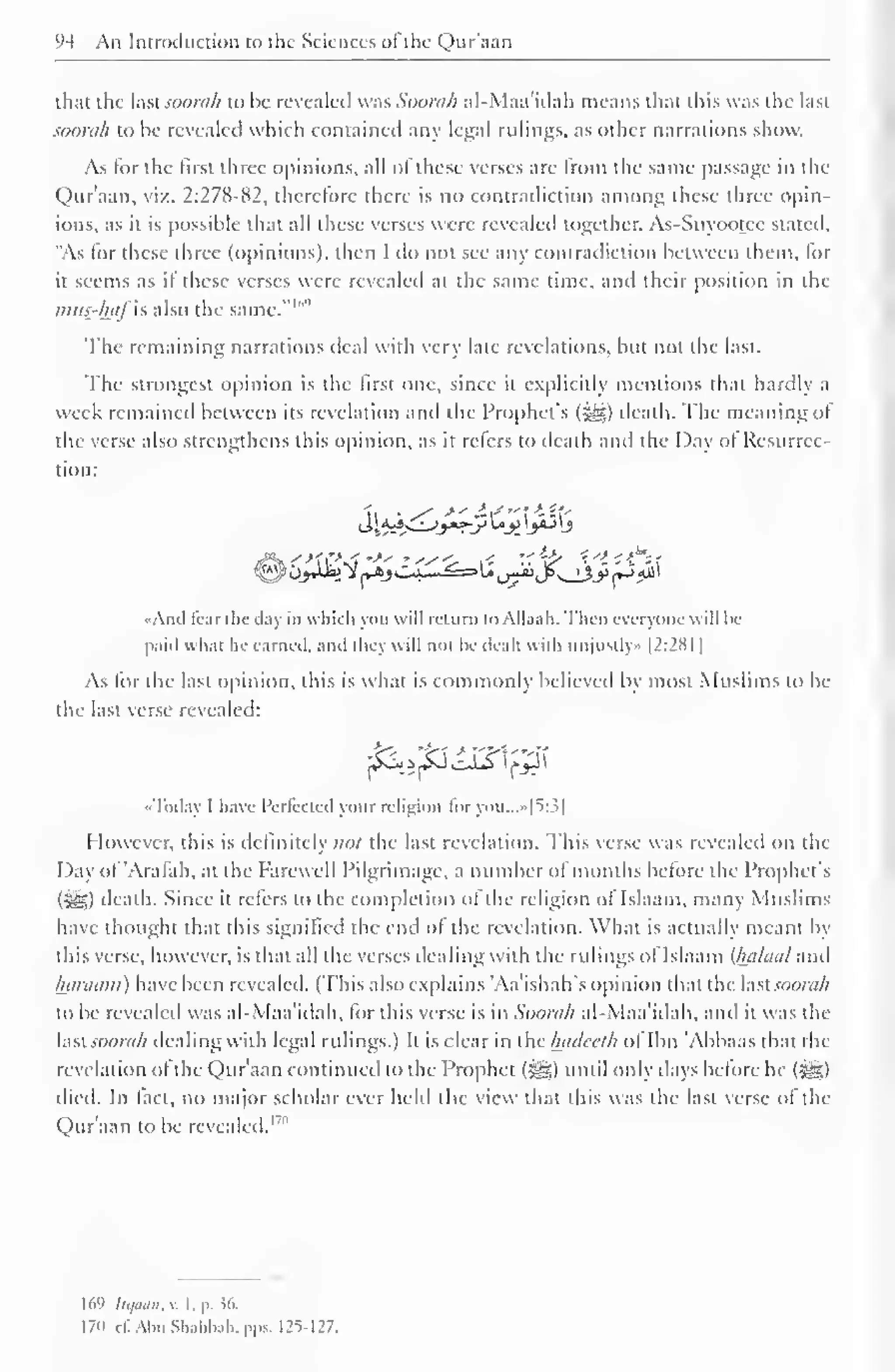 94 An Introduction to the Sciences of the Qur'aan 
1 
that the last soorah to be revealed was Soorah al-Maa'idah means that this was the last 
soorah to be revealed which contained any legal rulings, as other narrations show. 
As for the first three opinions, all of these verses are from the same passage in the 
Qur'aan, viz. 2:278-82, therefore there is no contradiction among these three opin-ions, 
as it is possible that all these verses were revealed together. As-Suyootce stated, 
"As lor these three (opinions), then I do not see any contradiction between them, for 
ii seems as it these verses were revealed at the same time, and their position in the 
mus-hflfis also the same."'"'' 
The remaining narrations deal with very late revelations, but not the last. 
The strongest opinion is the first one, since it explicitly mentions that hardly i 
week remained between its revelation and the Prophet's (5®) death. The meaning ol 
the verse also strengthens this opinion, as it refers to death and the Day of Resurrec-tion: 
••Ami liar die day in which yon will return toAll.i.ih. Then everyone will be 
paid what he carnal, anil liny  ill nol he dealt with iiiijiislly- 1 2:28 1 
As for the last opinion, this is what is commonly believed by most Muslims to be 
the last verse revealed: 
jSS^JfcfoISIfJJI 
«Today I have I'crlcclid your religion foryou...»[5:3| 
However, this is definitely not the last revelation. This verse was revealed on the 
Day ol Aralah, at the Farewell Pilgrimage, a number ol months before the Prophet's 
(5^5) death. Since it refers to the completion of the religion of Islaam, many Muslims 
have thought that this signified the end ol the revelation. What is actually meant by 
this verse, however, is that all the verses dealing with the rulings of Islaam {luiluul ami 
luinuim) have been revealed. (This also explains 'Aa'ishah's opinion that the lastsoorah 
to be revealed was al-Maa'idah, for this verse is in Soorah al-Maa'idah, and it was the 
lasi soorah dealing with legal rulings.) It is clear in the luulccth of Ibn 'Abbaas dial the 
revelation ol the Qur'aan continued to the Prophet (^g) until only days before he (^g) 
died. In fact, no major scholar ever held the view that this was the last verse of the 
Qur'aan to be revealed. 1 '" 
169 Itqaan, v. I. p. J6. 
170 c£ Aim Shahbah, pps. 125-127. 
 