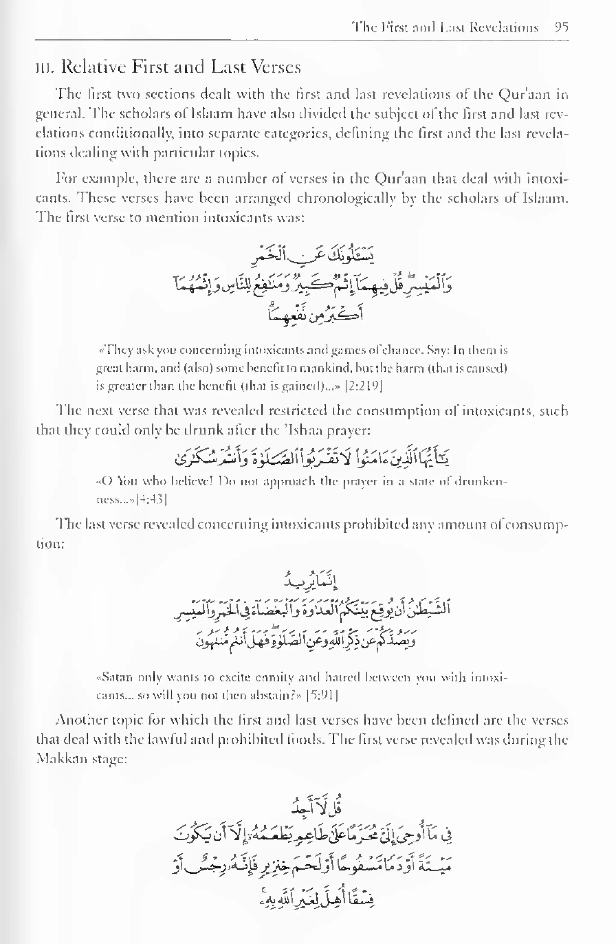 The First and Last Revelations °5 
in. Relative First and Last Verses 
The first two sections dealt with the first and last revelations of the Qur'aan in 
general. The scholars of Islaam have also divided the subject of the first and last rev-elations 
conditionally, into separate categories, defining the lirst and the last revela-tions 
dealing with particular topics. 
For example, there are a number of verses in the Qur'aan that deal with intoxi-cants. 
These verses have been arranged chronologically by the scholars of Islaam. 
The lirst verse to mention intoxicants was: 
«Thcy ask you concerning intoxicants and games ofchance. Say: In them is 
great harm, and (also) some benefit to mankind, but the harm (that is caused) 
is greater than the benefit (that is gained)..." [2:219] 
The next verse that was revealed restricted the consumption of intoxicants, such 
that they could only be drunk after the 'Ishaa prayer: 
«0 You who believe! Do not approach the prayer in a State of drunken 
aess...»[4:43] 
The last verse revealed concerning intoxicants prohibited any amount ol consump-tion: 
->' i >*"<*';,' " ''?~. "fri>" 
Satan only wants to excite enmity and hatred between you with intoxi-cants... 
so will you not then abstain.: » |t:'<1 
| 
Another topic for which the lirst and last verses have been defined are the verses 
that deal with the lawful and prohibited foods. The first verse revealed was during the 
Makkan stage: 
 