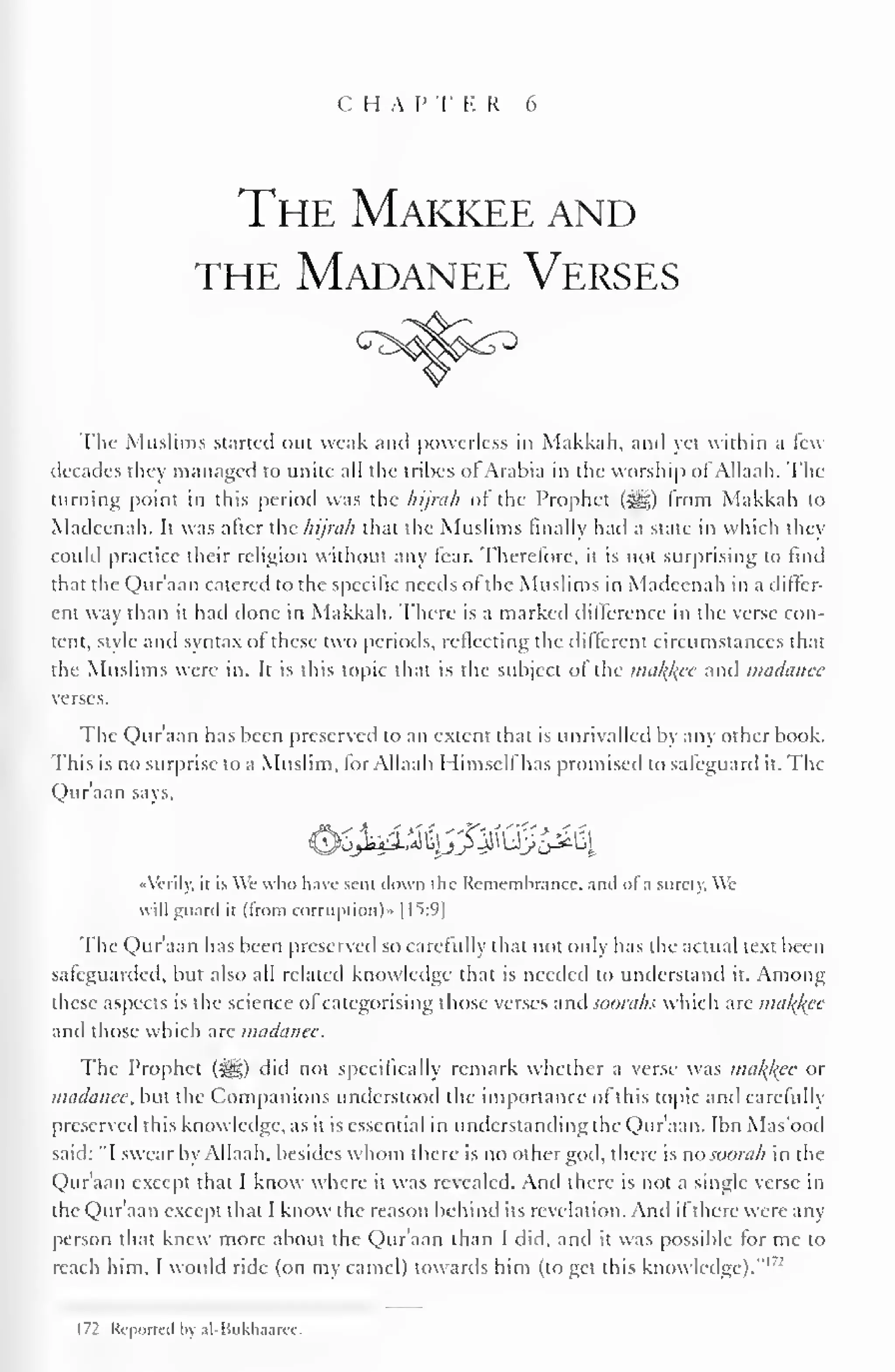 C H A P T E R 6 
The Makkee and 
the Madanee Verses 
The Muslims started out weak and powerless in Makkah, and yet within a few 
decades they managed to unite all the tribes of Arabia in the worship of Allaah. The 
turning point in this period was the liijnih of the Prophet (S^g) from Makkah to 
Madeenah. It was after the hijrah that the Muslims finally had a state in which they 
could practice their religion without any fear. Therefore, it is not surprising to find 
that the Qur'aan catered to the specific needs of the Muslims in Madeenah in a differ-ent 
way than it had done in Makkah. There is a marked difference in the verse con-tent, 
style and syntax of these two periods, reflecting the different circumstances that 
the Muslims were in. It is this topic that is the subject of the malice and madanee 
verses. 
The Qur'aan has been preserved to an extent that is unrivalled by any other book. 
This is no surprise to a Muslim, for Allaah I Iimsell has promised to safeguard it. The 
Qur'aan says. 
&Sj^iMyJ^(ScA^i 
••Verily, it is We who have sent clown the Rememhrance. and of a surety. We 
will guard it (from corruption)- |f>:9] 
The Qur'aan has been preserved so carefully that not only has the actual text been 
safeguarded, but also all related knowledge that is needed to understand it. Among 
these aspects is the science of categorising those verses and soorahs which are mal^ee 
and those which are madanee. 
The Prophet (^g) did not specifically remark whether a verse was malice or 
madanee, but the Companions understood the importance of this topic and carefully 
preserved this knowledge, as it is essential in understanding the Qur'aan. Ibn Mas'ood 
said: "I swear by Allaah, besides whom there is no other god, there is no soorah in the 
Qur'aan except that I know where it was revealed. And there is not a single verse in 
the Qur'aan except that I know the reason behind its revelation. And if there were any 
person that knew more about the Qur'aan than I did, and it was possible for me to 
reach him. I would ride (on my camel) towards him (to get this knowledge)." 1 : 
172 Reported by al-Bukhaaree. 
 