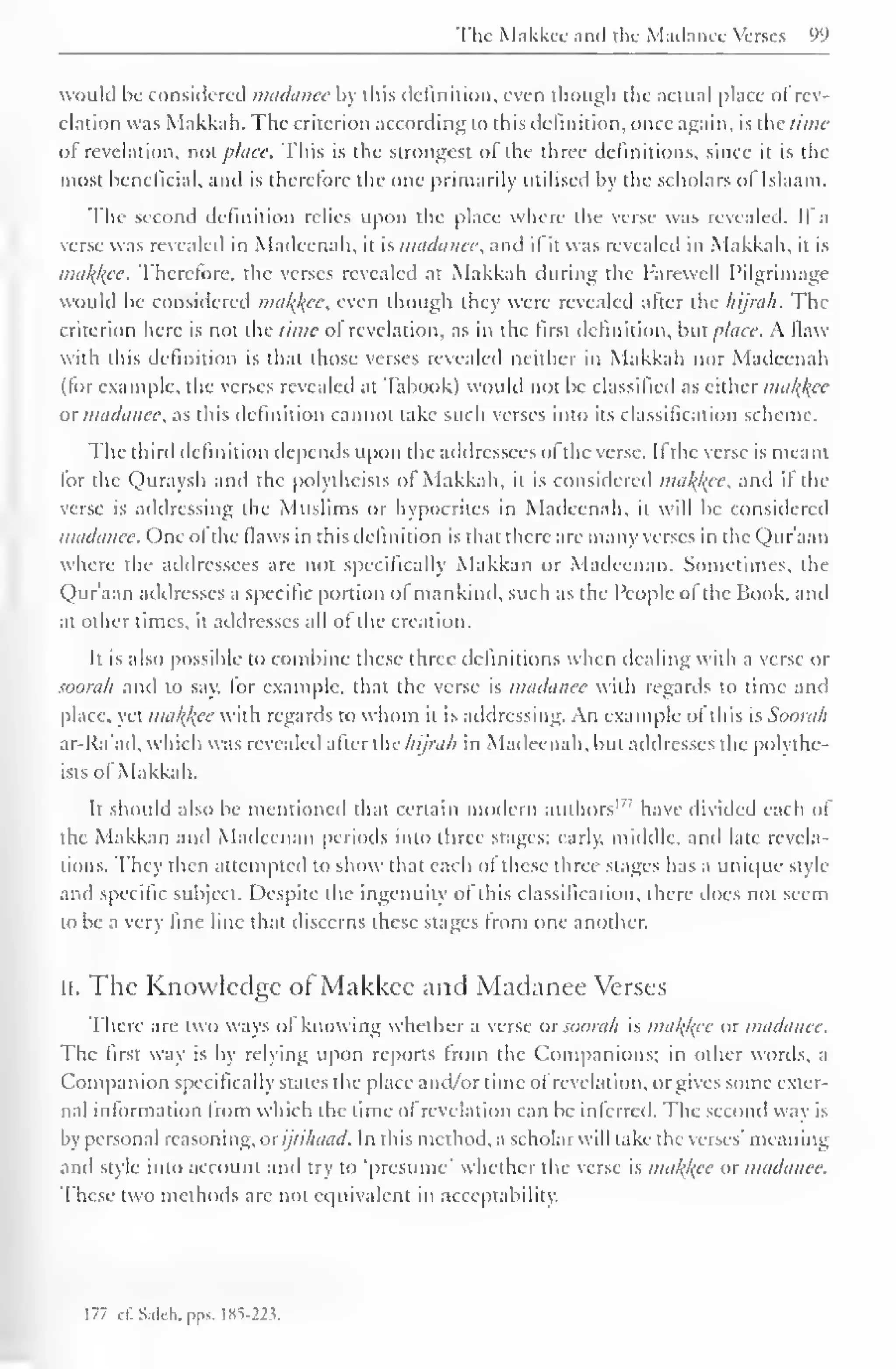 Nk M.iiskn ;in<i ih< M.ui.inii Vitm -. yy 
would be considered madanee by this definition, even though the actual place ofrev-elation 
was Makkah. The criterion according to this definition, once again, is the time 
of revelation, not place. This is the strongest of the three definitions, since it is the 
most beneficial, and is therefore the one primarily utilised by the scholars of Islaam. 
The second definition relies upon the place where the verse was revealed. If a 
verse was revealed in Madeenah, it is madanee, and if it was revealed in Makkah. it is 
malice. Therefore, the verses revealed at Makkah during the Farewell Pilgrimage 
would be considered malice, even though they were revealed alter the hijrah. The 
criterion here is not the time of revelation, as in the first definition, but place. A flaw 
with this definition is that those verses revealed neither in Makkah nor Madeenah 
(lor example, the verses revealed at Tabook) would not be classified as either malice 
or madanee, as this definition cannot take such verses into its classification scheme. 
The third definition depends upon the addressees of the verse. II the verse is meant 
tor the Quraysh and the polytheists of Makkah, it is considered malfac, and if the 
verse is addressing the Muslims or hypocrites in Madeenah, it will be considered 
madanee. One ol the flaws in this definition is that there are many verses in the Qur'aan 
where the addressees are not specifically Makkan or Madeenan. Sometimes, the 
Qur'aan addresses a specific portion of mankind, such as the People ol the Hook, ami 
at other times, it addresses all of the creation. 
Ii is also possible to combine these three definitions when dealing with a verse or 
soorah and to say, tor example, that the verse is madanee with regards to time and 
place, yet malice with regards to whom it is addressing. An example ol this is Soorah 
ar-Ra'ad. which was revealed after the hijrah in Madeenah, but addresses the polythe-ists 
ol Makkah. 
It should also be mentioned that certain modern authors'' have divided each of 
the Makkan and Madeenan periods into three stages: early, middle, and late revela-tions. 
They then attempted to show that each of these three stages has a unique style 
and specific subject. Despite the ingenuity of this classification, there does not seem 
to be a very fine line that discerns these stages from one another. 
II. The Knowledge of Makkee and Madanee Verses 
There are two ways of knowing whether a verse or soorah is malice or madanee. 
The first way is by relying upon reports from the Companions; in other words, a 
Companion specifically states the place and/or time ol revelation, or gives some exter-nal 
information from which the time of revelation can be inferred. The second way is 
by personal reasoning, or ijtihaad. In this method, a scholar will take the verses' meaning 
and style into account ami try to 'presume' whether the verse is malice or madanee. 
These two methods are not equivalent in acceptability. 
177 ct". Salch, pps. lKS->2v 
 