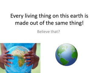 Every living thing on this earth is
  made out of the same thing!
            Believe that?