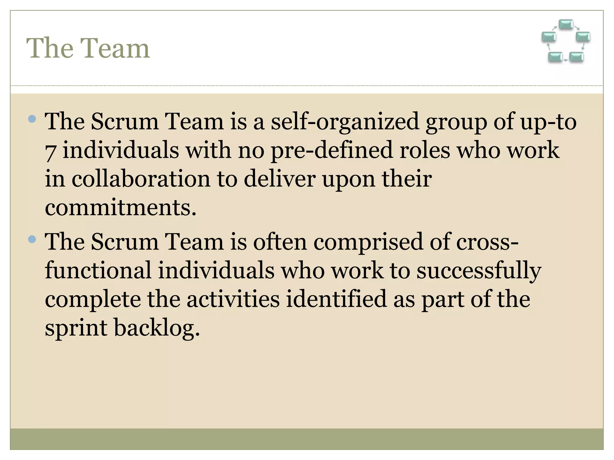 The Team The Scrum Team is a self-organized group of up-to 7 individuals with no pre-defined roles who work in collaboration to deliver upon their commitments.  The Scrum Team is often comprised of cross-functional individuals who work to successfully complete the activities identified as part of the sprint backlog. 