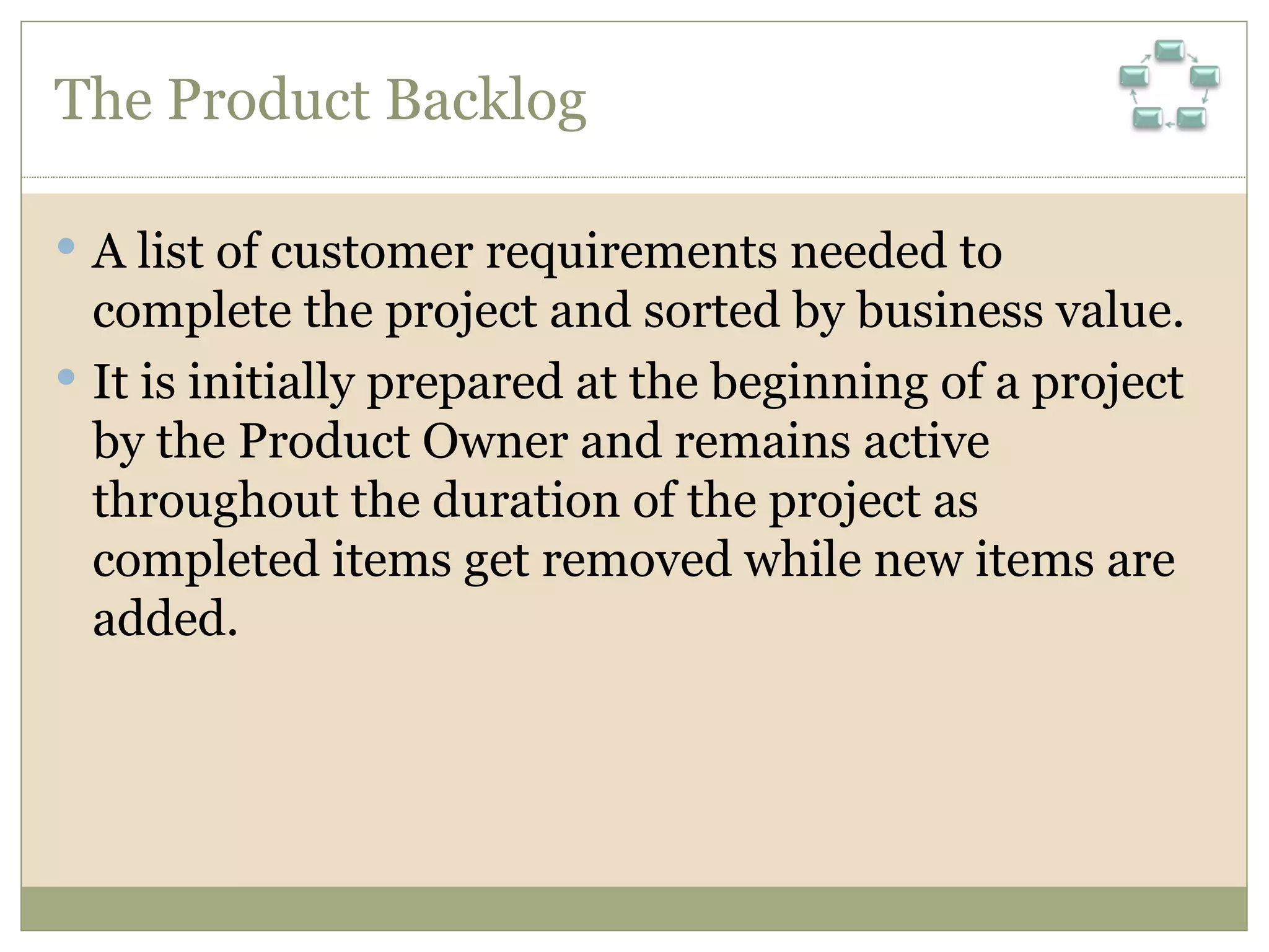 The Product Backlog A list of customer requirements needed to complete the project and sorted by business value.  It is initially prepared at the beginning of a project by the Product Owner and remains active throughout the duration of the project as completed items get removed while new items are added. 