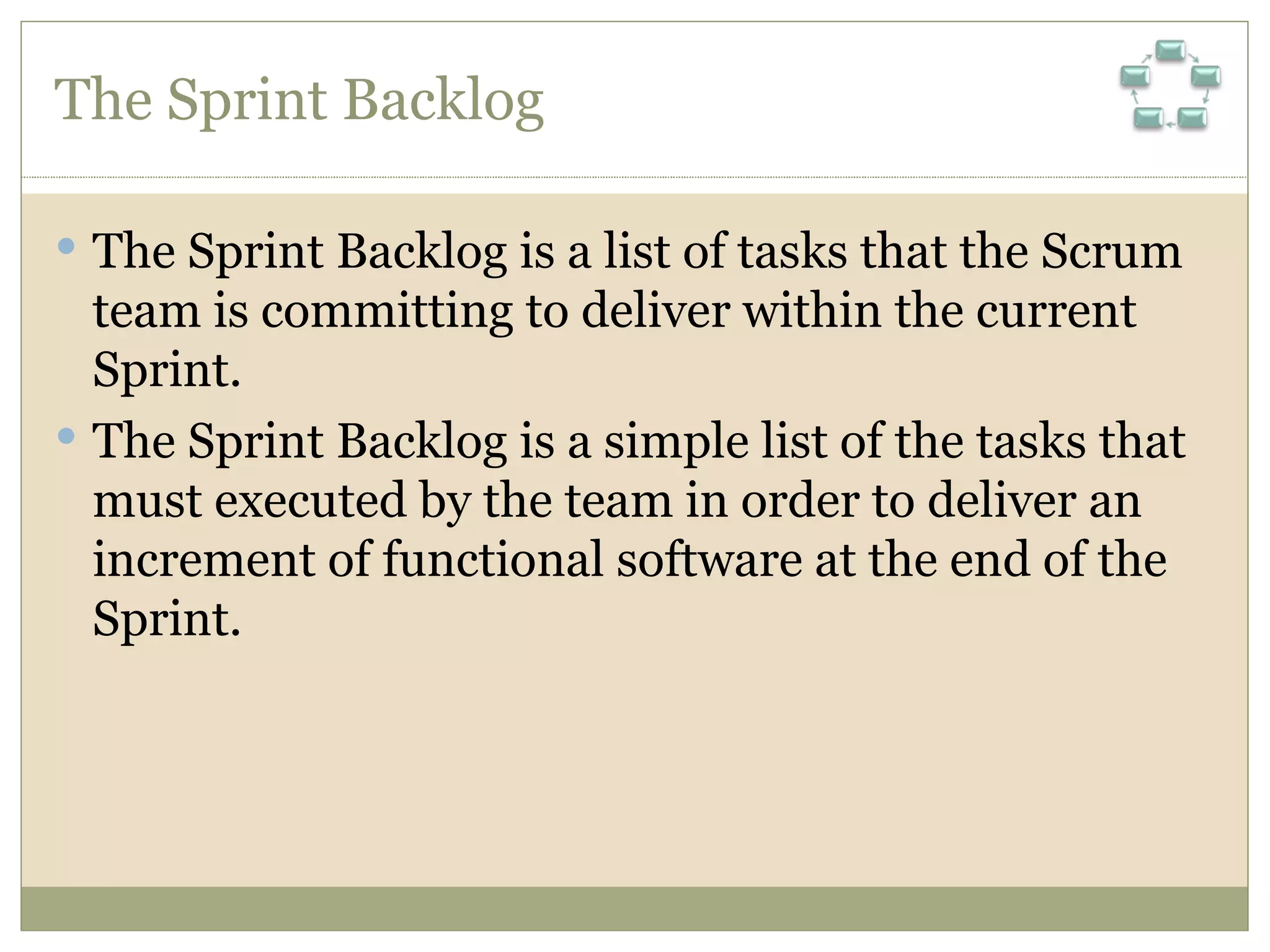 The Sprint Backlog The Sprint Backlog is a list of tasks that the Scrum team is committing to deliver within the current Sprint.  The Sprint Backlog is a simple list of the tasks that must executed by the team in order to deliver an increment of functional software at the end of the Sprint. 