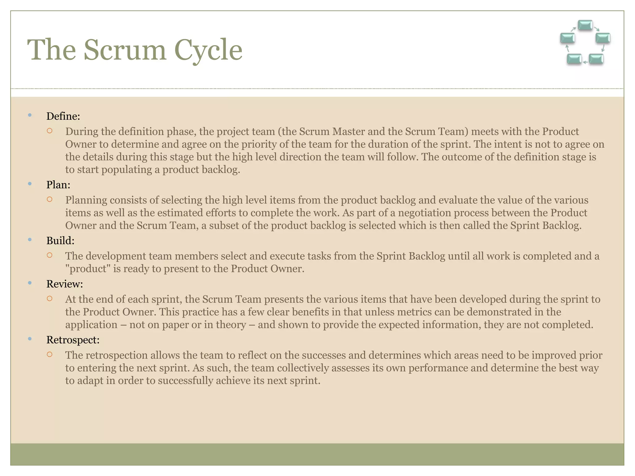 The Scrum Cycle Define:  During the definition phase, the project team (the Scrum Master and the Scrum Team) meets with the Product Owner to determine and agree on the priority of the team for the duration of the sprint. The intent is not to agree on the details during this stage but the high level direction the team will follow. The outcome of the definition stage is to start populating a product backlog. Plan:  Planning consists of selecting the high level items from the product backlog and evaluate the value of the various items as well as the estimated efforts to complete the work. As part of a negotiation process between the Product Owner and the Scrum Team, a subset of the product backlog is selected which is then called the Sprint Backlog. Build:  The development team members select and execute tasks from the Sprint Backlog until all work is completed and a &quot;product&quot; is ready to present to the Product Owner. Review:  At the end of each sprint, the Scrum Team presents the various items that have been developed during the sprint to the Product Owner. This practice has a few clear benefits in that unless metrics can be demonstrated in the application – not on paper or in theory – and shown to provide the expected information, they are not completed. Retrospect:  The retrospection allows the team to reflect on the successes and determines which areas need to be improved prior to entering the next sprint. As such, the team collectively assesses its own performance and determine the best way to adapt in order to successfully achieve its next sprint. 