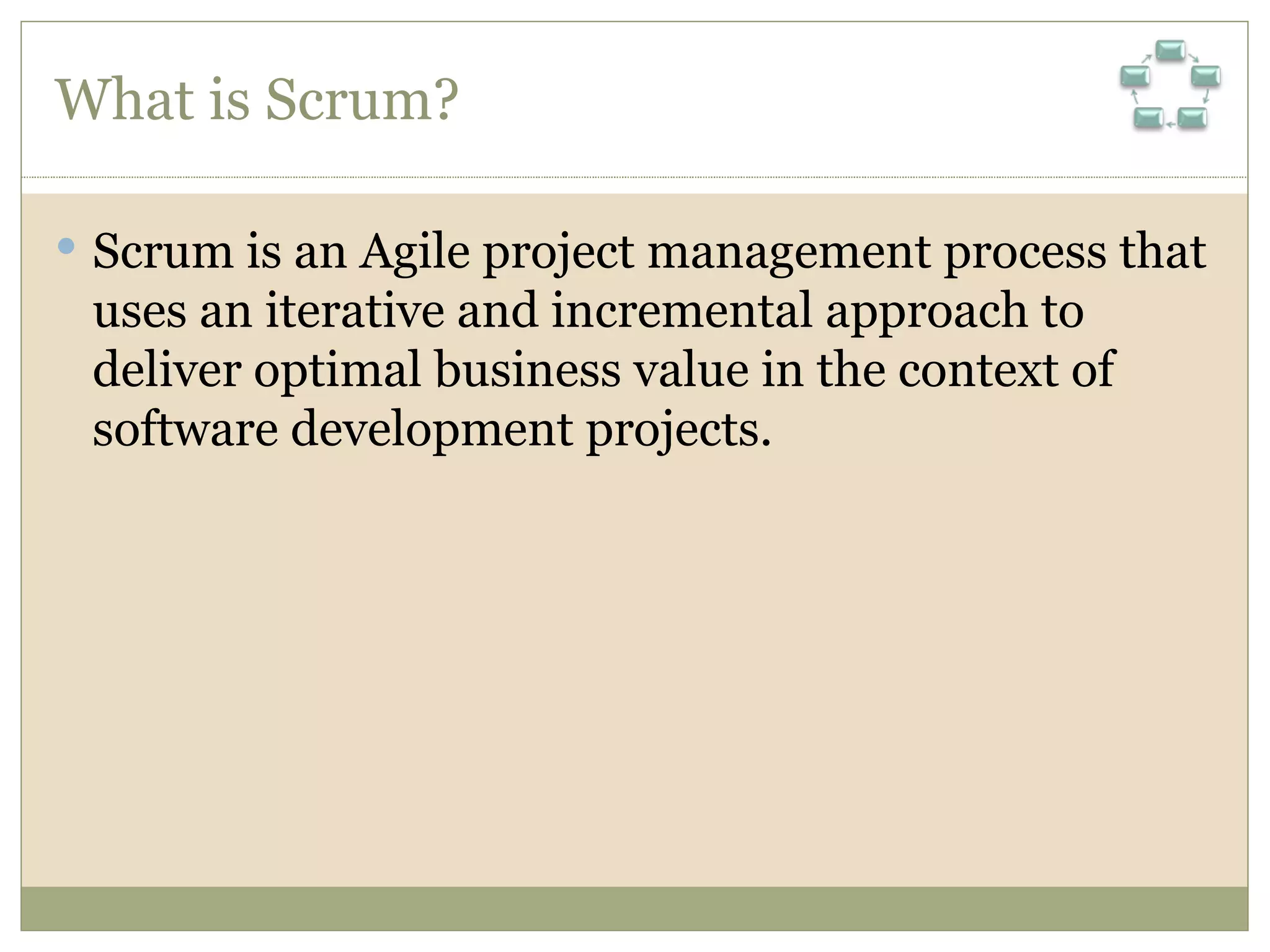 What is Scrum? Scrum is an Agile project management process that uses an iterative and incremental approach to deliver optimal business value in the context of software development projects. 