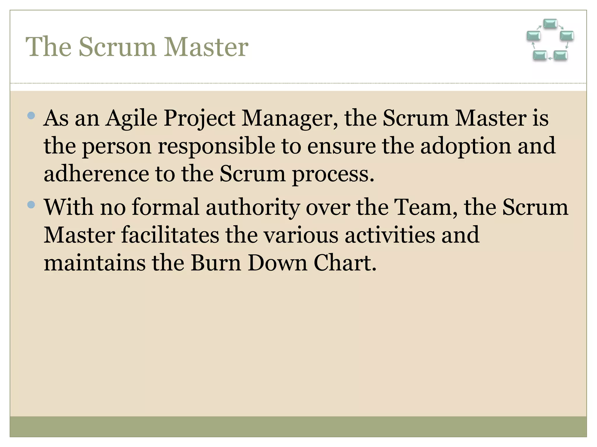 The Scrum Master As an Agile Project Manager, the Scrum Master is the person responsible to ensure the adoption and adherence to the Scrum process. With no formal authority over the Team, the Scrum Master facilitates the various activities and maintains the Burn Down Chart.   