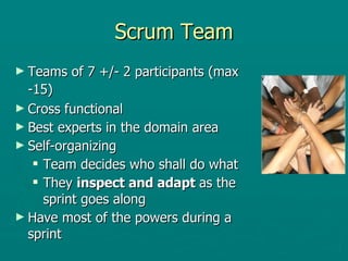 Scrum Team Teams of 7 +/- 2 participants (max -15)   Cross functional Best experts in the domain area Self-organizing Team decides who shall do what They  inspect and adapt  as the sprint goes along Have most of the powers during a sprint 