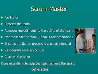 Scrum Master Facilitator Protects the team Removes impediments to the ability of the team Not the leader of team (Team is self organizing) Ensures the Scrum process is used as intended Responsible for Daily Scrum Coaches the team Does everything to help the team achieve the sprint deliverables 
