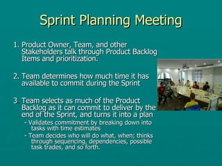 Sprint Planning Meeting 1. Product Owner, Team, and other Stakeholders talk through Product Backlog Items and prioritization. 2. Team determines how much time it has available to commit during the Sprint 3 .  Team selects as much of the Product Backlog as it can commit to deliver by the end of the Sprint, and turns it into a plan - Validates commitment by breaking down into tasks with time estimates - Team decides who will do what, when; thinks through sequencing, dependencies, possible task trades, and so forth. 