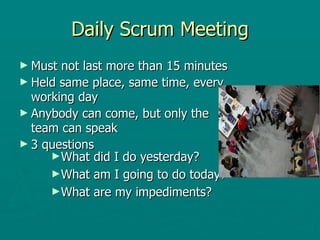 Daily Scrum Meeting Must not last more than 15 minutes Held same place, same time, every working day Anybody can come, but only the team can speak 3 questions What did I do yesterday? What am I going to do today? What are my impediments? 