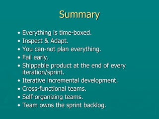 Summary Everything is time-boxed. Inspect & Adapt. You can-not plan everything.  Fail early.  Shippable product at the end of every iteration/sprint. Iterative incremental development.  Cross-functional teams.  Self-organizing teams. Team owns the sprint backlog.  
