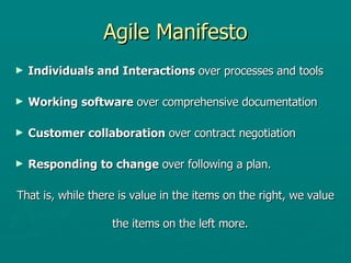 Agile Manifesto Individuals and Interactions  over processes and tools Working software  over comprehensive documentation Customer collaboration  over contract negotiation Responding to change  over following a plan. That is, while there is value in the items on the right, we value the items on the left more.  