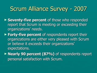 Scrum Alliance Survey - 2007 Seventy-five percent  of those who responded report that Scrum is meeting or exceeding their organizations’ needs. Forty-five percent  of respondents report their organizations are either very pleased with Scrum or believe it exceeds their organizations’ expectations.  Nearly 90 percent (87%)  of respondents report personal satisfaction with Scrum.   