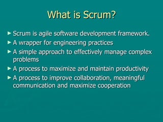 What is Scrum? Scrum is agile software development framework.  A wrapper for engineering practices A simple approach to effectively manage complex problems A process to maximize and maintain productivity A process to improve collaboration, meaningful communication and maximize cooperation 