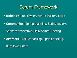 Scrum Framework Roles : Product Owner, Scrum Master, Team Ceremonies : Spring planning, Spring review, Sprint retrospective, Daily Scrum Meeting Artifacts : Product backlog, Spring backlog, Burndown Chart 
