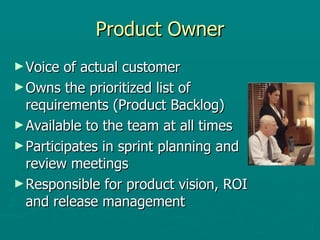 Product Owner Voice of actual customer Owns the prioritized list of requirements (Product Backlog) Available to the team at all times Participates in sprint planning and review meetings Responsible for product vision, ROI and release management 