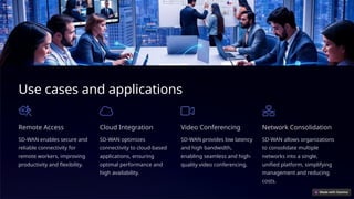 Use cases and applications
Remote Access
SD-WAN enables secure and
reliable connectivity for
remote workers, improving
productivity and flexibility.
Cloud Integration
SD-WAN optimizes
connectivity to cloud-based
applications, ensuring
optimal performance and
high availability.
Video Conferencing
SD-WAN provides low latency
and high bandwidth,
enabling seamless and high-
quality video conferencing.
Network Consolidation
SD-WAN allows organizations
to consolidate multiple
networks into a single,
unified platform, simplifying
management and reducing
costs.
 