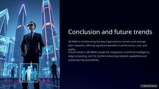 Conclusion and future trends
SD-WAN is transforming the way organizations connect and manage
their networks, offering significant benefits in performance, cost, and
agility.
Future trends in SD-WAN include the integration of artificial intelligence,
edge computing, and 5G, further enhancing network capabilities and
unlocking new possibilities.
 