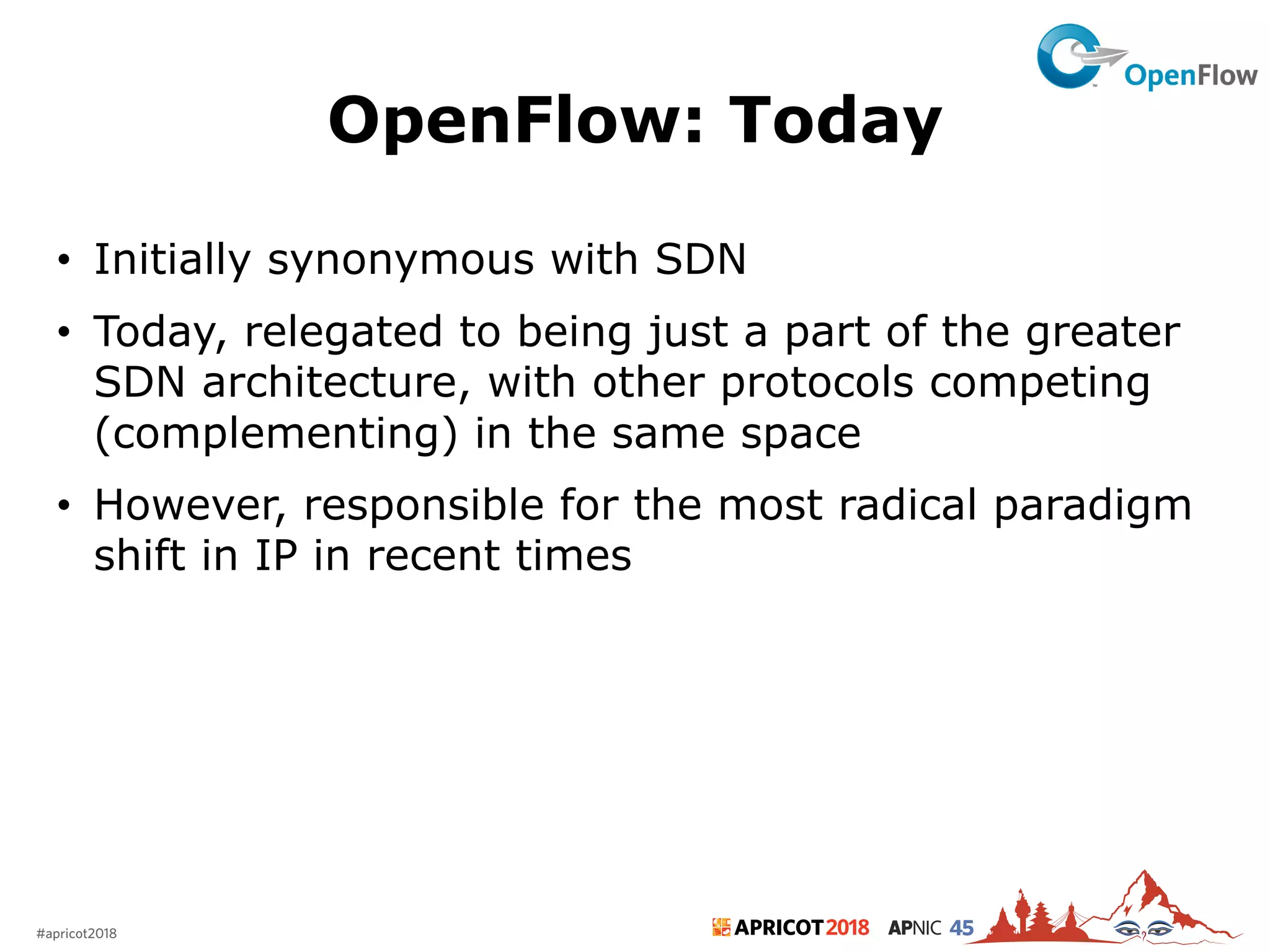2018#apricot2018 45
OpenFlow: Today
• Initially synonymous with SDN
• Today, relegated to being just a part of the greater
SDN architecture, with other protocols competing
(complementing) in the same space
• However, responsible for the most radical paradigm
shift in IP in recent times
14
 